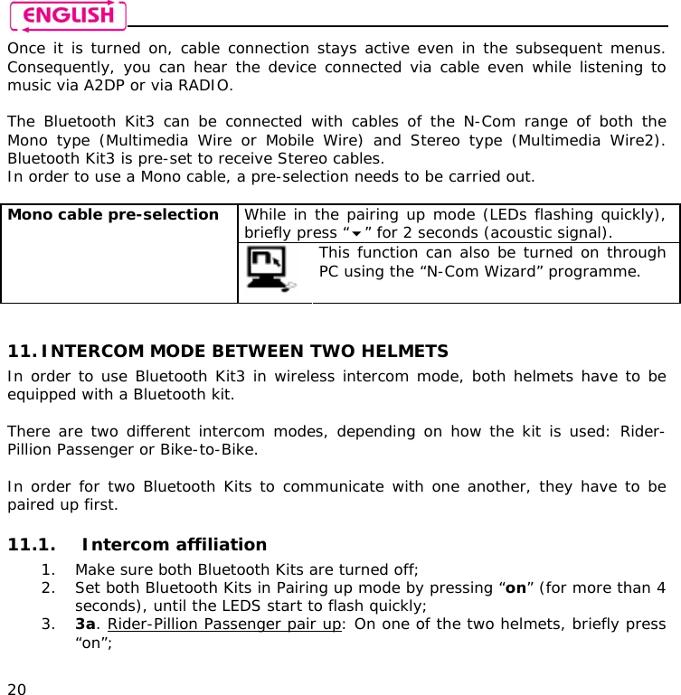    20 Once it is turned on, cable connection stays active even in the subsequent menus. Consequently, you can hear the device connected via cable even while listening to music via A2DP or via RADIO.  The Bluetooth Kit3 can be connected with cables of the N-Com range of both the Mono type (Multimedia Wire or Mobile Wire) and Stereo type (Multimedia Wire2). Bluetooth Kit3 is pre-set to receive Stereo cables.  In order to use a Mono cable, a pre-selection needs to be carried out.  While in the pairing up mode (LEDs flashing quickly), briefly press “” for 2 seconds (acoustic signal). Mono cable pre-selection   This function can also be turned on through PC using the “N-Com Wizard” programme.   11. INTERCOM MODE BETWEEN TWO HELMETS  In order to use Bluetooth Kit3 in wireless intercom mode, both helmets have to be equipped with a Bluetooth kit.  There are two different intercom modes, depending on how the kit is used: Rider-Pillion Passenger or Bike-to-Bike.   In order for two Bluetooth Kits to communicate with one another, they have to be paired up first.  11.1. Intercom affiliation  1. Make sure both Bluetooth Kits are turned off; 2. Set both Bluetooth Kits in Pairing up mode by pressing “on” (for more than 4 seconds), until the LEDS start to flash quickly; 3. 3a. Rider-Pillion Passenger pair up: On one of the two helmets, briefly press “on”; 