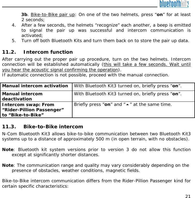   21 3b. Bike-to-Bike pair up: On one of the two helmets, press “on” for at least 2 seconds; 4. After a few seconds, the helmets “recognize” each another, a beep is emitted to signal the pair up was successful and intercom communication is activated; 5. Turn off both Bluetooth Kits and turn them back on to store the pair up data.  11.2. Intercom function After carrying out the proper pair up procedure, turn on the two helmets. Intercom connection will be established automatically (this will take a few seconds. Wait until you hear the acoustic signal confirming the operation). If automatic connection is not possible, proceed with the manual connection.  Manual intercom activation  With Bluetooth Kit3 turned on, briefly press “on”. Manual intercom deactivation   With Bluetooth Kit3 turned on, briefly press “on”. Intercom swap: From “Rider-Pillion Passenger” to “Bike-to-Bike” Briefly press “on” and “” at the same time.  11.3. Bike-to-Bike intercom N-Com Bluetooth Kit3 allows bike-to-bike communication between two Bluetooth Kit3 systems up to a distance of approximately 500 m (in open terrain, with no obstacles).  Note: Bluetooth kit system versions prior to version 3 do not allow this function except at significantly shorter distances.  Note: The communication range and quality may vary considerably depending on the presence of obstacles, weather conditions, magnetic fields.  Bike-to-Bike intercom communication differs from the Rider-Pillion Passenger kind for certain specific characteristics: 