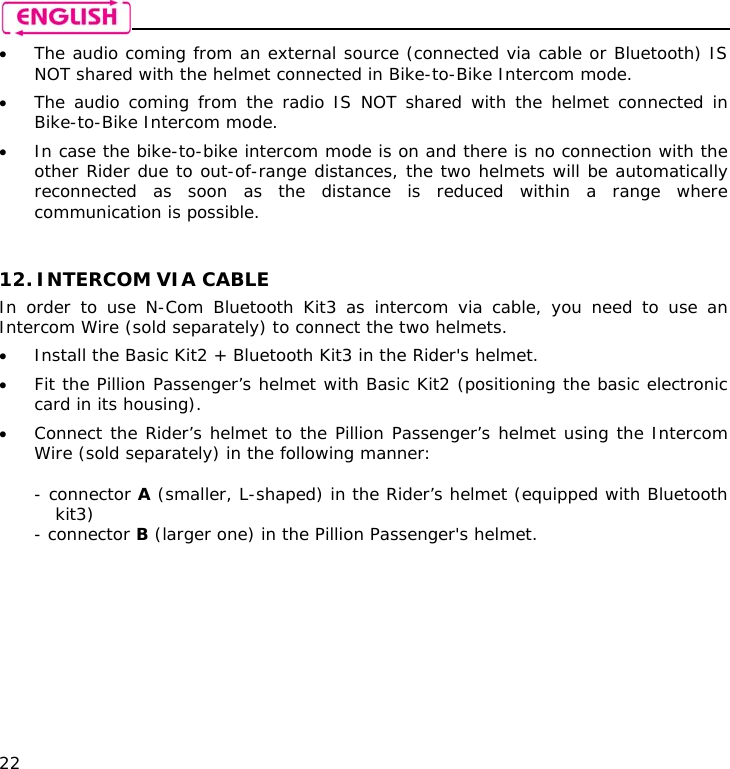    22 • The audio coming from an external source (connected via cable or Bluetooth) IS NOT shared with the helmet connected in Bike-to-Bike Intercom mode. • The audio coming from the radio IS NOT shared with the helmet connected in Bike-to-Bike Intercom mode. • In case the bike-to-bike intercom mode is on and there is no connection with the other Rider due to out-of-range distances, the two helmets will be automatically reconnected as soon as the distance is reduced within a range where communication is possible.   12. INTERCOM VIA CABLE   In order to use N-Com Bluetooth Kit3 as intercom via cable, you need to use an Intercom Wire (sold separately) to connect the two helmets. • Install the Basic Kit2 + Bluetooth Kit3 in the Rider&apos;s helmet. • Fit the Pillion Passenger’s helmet with Basic Kit2 (positioning the basic electronic card in its housing). • Connect the Rider’s helmet to the Pillion Passenger’s helmet using the Intercom Wire (sold separately) in the following manner:  - connector A (smaller, L-shaped) in the Rider’s helmet (equipped with Bluetooth kit3) - connector B (larger one) in the Pillion Passenger&apos;s helmet.          