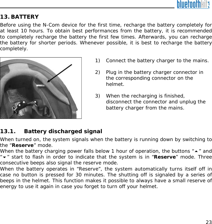    23 13. BATTERY Before using the N-Com device for the first time, recharge the battery completely for at least 10 hours. To obtain best performances from the battery, it is recommended to completely recharge the battery the first few times. Afterwards, you can recharge the battery for shorter periods. Whenever possible, it is best to recharge the battery completely.   1) Connect the battery charger to the mains.  2) Plug in the battery charger connector in the corresponding connector on the helmet.  3) When the recharging is finished, disconnect the connector and unplug the battery charger from the mains.  13.1. Battery discharged signal When turned on, the system signals when the battery is running down by switching to the “Reserve” mode. When the battery charging power falls below 1 hour of operation, the buttons “” and “” start to flash in order to indicate that the system is in “Reserve” mode. Three consecutive beeps also signal the reserve mode. When the battery operates in “Reserve”, the system automatically turns itself off in case no button is pressed for 30 minutes. The shutting off is signaled by a series of beeps in the helmet. This function makes it possible to always have a small reserve of energy to use it again in case you forget to turn off your helmet. 