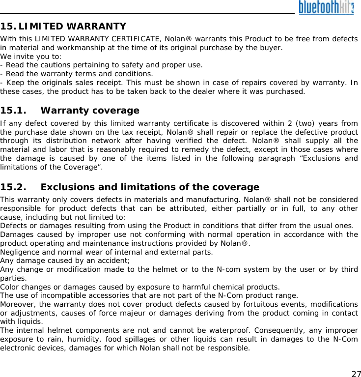    27 15. LIMITED WARRANTY With this LIMITED WARRANTY CERTIFICATE, Nolan® warrants this Product to be free from defects in material and workmanship at the time of its original purchase by the buyer. We invite you to: - Read the cautions pertaining to safety and proper use. - Read the warranty terms and conditions. - Keep the originals sales receipt. This must be shown in case of repairs covered by warranty. In these cases, the product has to be taken back to the dealer where it was purchased.  15.1. Warranty coverage If any defect covered by this limited warranty certificate is discovered within 2 (two) years from the purchase date shown on the tax receipt, Nolan® shall repair or replace the defective product through its distribution network after having verified the defect. Nolan® shall supply all the material and labor that is reasonably required to remedy the defect, except in those cases where the damage is caused by one of the items listed in the following paragraph “Exclusions and limitations of the Coverage”.  15.2. Exclusions and limitations of the coverage This warranty only covers defects in materials and manufacturing. Nolan® shall not be considered responsible for product defects that can be attributed, either partially or in full, to any other cause, including but not limited to: Defects or damages resulting from using the Product in conditions that differ from the usual ones. Damages caused by improper use not conforming with normal operation in accordance with the product operating and maintenance instructions provided by Nolan®. Negligence and normal wear of internal and external parts. Any damage caused by an accident; Any change or modification made to the helmet or to the N-com system by the user or by third parties. Color changes or damages caused by exposure to harmful chemical products. The use of incompatible accessories that are not part of the N-Com product range. Moreover, the warranty does not cover product defects caused by fortuitous events, modifications or adjustments, causes of force majeur or damages deriving from the product coming in contact with liquids. The internal helmet components are not and cannot be waterproof. Consequently, any improper exposure to rain, humidity, food spillages or other liquids can result in damages to the N-Com electronic devices, damages for which Nolan shall not be responsible. 