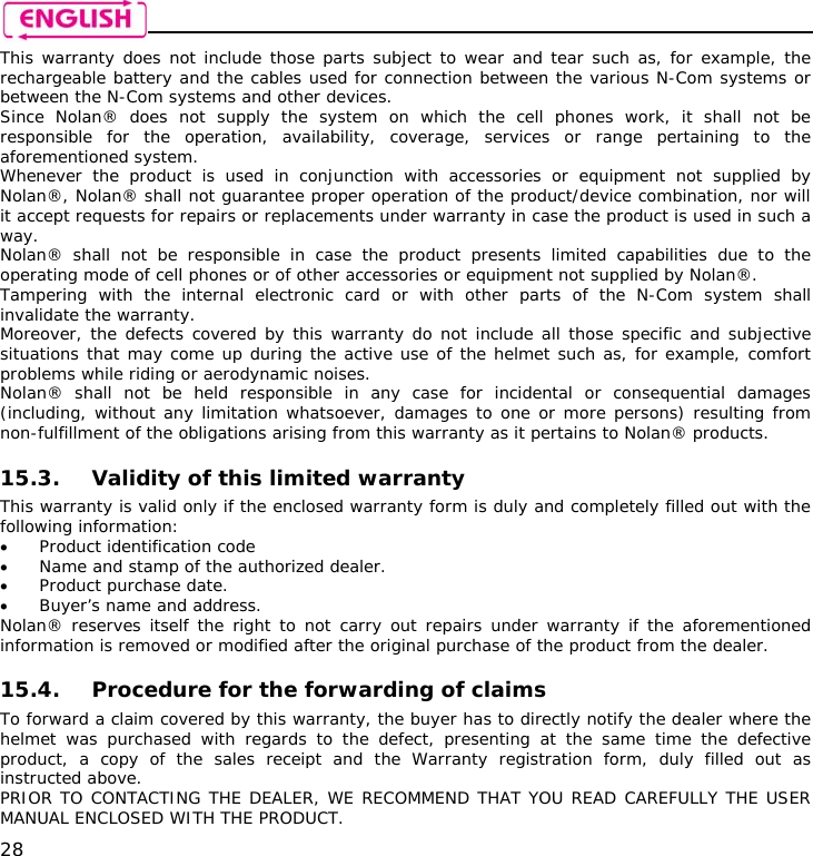    28 This warranty does not include those parts subject to wear and tear such as, for example, the rechargeable battery and the cables used for connection between the various N-Com systems or between the N-Com systems and other devices. Since Nolan® does not supply the system on which the cell phones work, it shall not be responsible for the operation, availability, coverage, services or range pertaining to the aforementioned system. Whenever the product is used in conjunction with accessories or equipment not supplied by Nolan®, Nolan® shall not guarantee proper operation of the product/device combination, nor will it accept requests for repairs or replacements under warranty in case the product is used in such a way. Nolan® shall not be responsible in case the product presents limited capabilities due to the operating mode of cell phones or of other accessories or equipment not supplied by Nolan®. Tampering with the internal electronic card or with other parts of the N-Com system shall invalidate the warranty. Moreover, the defects covered by this warranty do not include all those specific and subjective situations that may come up during the active use of the helmet such as, for example, comfort problems while riding or aerodynamic noises. Nolan® shall not be held responsible in any case for incidental or consequential damages (including, without any limitation whatsoever, damages to one or more persons) resulting from non-fulfillment of the obligations arising from this warranty as it pertains to Nolan® products.  15.3. Validity of this limited warranty This warranty is valid only if the enclosed warranty form is duly and completely filled out with the following information: • Product identification code • Name and stamp of the authorized dealer. • Product purchase date. • Buyer’s name and address. Nolan® reserves itself the right to not carry out repairs under warranty if the aforementioned information is removed or modified after the original purchase of the product from the dealer.  15.4. Procedure for the forwarding of claims To forward a claim covered by this warranty, the buyer has to directly notify the dealer where the helmet was purchased with regards to the defect, presenting at the same time the defective product, a copy of the sales receipt and the Warranty registration form, duly filled out as instructed above. PRIOR TO CONTACTING THE DEALER, WE RECOMMEND THAT YOU READ CAREFULLY THE USER MANUAL ENCLOSED WITH THE PRODUCT. 