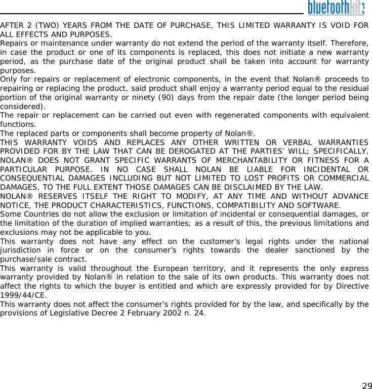    29 AFTER 2 (TWO) YEARS FROM THE DATE OF PURCHASE, THIS LIMITED WARRANTY IS VOID FOR ALL EFFECTS AND PURPOSES. Repairs or maintenance under warranty do not extend the period of the warranty itself. Therefore, in case the product or one of its components is replaced, this does not initiate a new warranty period, as the purchase date of the original product shall be taken into account for warranty purposes. Only for repairs or replacement of electronic components, in the event that Nolan® proceeds to repairing or replacing the product, said product shall enjoy a warranty period equal to the residual portion of the original warranty or ninety (90) days from the repair date (the longer period being considered). The repair or replacement can be carried out even with regenerated components with equivalent functions. The replaced parts or components shall become property of Nolan®. THIS WARRANTY VOIDS AND REPLACES ANY OTHER WRITTEN OR VERBAL WARRANTIES PROVIDED FOR BY THE LAW THAT CAN BE DEROGATED AT THE PARTIES’ WILL; SPECIFICALLY, NOLAN® DOES NOT GRANT SPECIFIC WARRANTS OF MERCHANTABILITY OR FITNESS FOR A PARTICULAR PURPOSE. IN NO CASE SHALL NOLAN BE LIABLE FOR INCIDENTAL OR CONSEQUENTIAL DAMAGES INCLUDING BUT NOT LIMITED TO LOST PROFITS OR COMMERCIAL DAMAGES, TO THE FULL EXTENT THOSE DAMAGES CAN BE DISCLAIMED BY THE LAW. NOLAN® RESERVES ITSELF THE RIGHT TO MODIFY, AT ANY TIME AND WITHOUT ADVANCE NOTICE, THE PRODUCT CHARACTERISTICS, FUNCTIONS, COMPATIBILITY AND SOFTWARE. Some Countries do not allow the exclusion or limitation of incidental or consequential damages, or the limitation of the duration of implied warranties; as a result of this, the previous limitations and exclusions may not be applicable to you. This warranty does not have any effect on the customer’s legal rights under the national jurisdiction in force or on the consumer’s rights towards the dealer sanctioned by the purchase/sale contract. This warranty is valid throughout the European territory, and it represents the only express warranty provided by Nolan® in relation to the sale of its own products. This warranty does not affect the rights to which the buyer is entitled and which are expressly provided for by Directive 1999/44/CE. This warranty does not affect the consumer’s rights provided for by the law, and specifically by the provisions of Legislative Decree 2 February 2002 n. 24.  