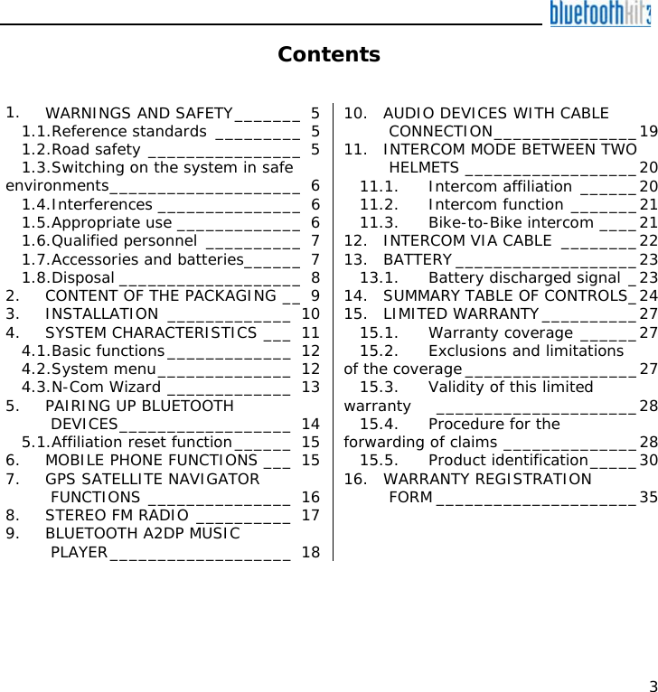    3 Contents   1. WARNINGS AND SAFETY_______ 5 1.1.Reference standards _________ 5 1.2.Road safety ________________ 5 1.3.Switching on the system in safe environments____________________ 6 1.4.Interferences _______________ 6 1.5.Appropriate use _____________ 6 1.6.Qualified personnel __________ 7 1.7.Accessories and batteries______ 7 1.8.Disposal ___________________ 8 2. CONTENT OF THE PACKAGING __ 9 3. INSTALLATION _____________ 10 4. SYSTEM CHARACTERISTICS ___ 11 4.1.Basic functions_____________ 12 4.2.System menu______________ 12 4.3.N-Com Wizard _____________ 13 5. PAIRING UP BLUETOOTH DEVICES__________________ 14 5.1.Affiliation reset function______ 15 6. MOBILE PHONE FUNCTIONS ___ 15 7. GPS SATELLITE NAVIGATOR FUNCTIONS _______________ 16 8. STEREO FM RADIO __________ 17 9. BLUETOOTH A2DP MUSIC PLAYER___________________ 18 10. AUDIO DEVICES WITH CABLE CONNECTION_______________19 11. INTERCOM MODE BETWEEN TWO HELMETS __________________20 11.1. Intercom affiliation ______20 11.2. Intercom function _______21 11.3. Bike-to-Bike intercom ____21 12. INTERCOM VIA CABLE ________22 13. BATTERY ___________________23 13.1. Battery discharged signal _23 14. SUMMARY TABLE OF CONTROLS_24 15. LIMITED WARRANTY__________27 15.1. Warranty coverage ______27 15.2. Exclusions and limitations of the coverage__________________27 15.3. Validity of this limited warranty _____________________28 15.4. Procedure for the forwarding of claims ______________28 15.5. Product identification_____30 16. WARRANTY REGISTRATION FORM _____________________35   