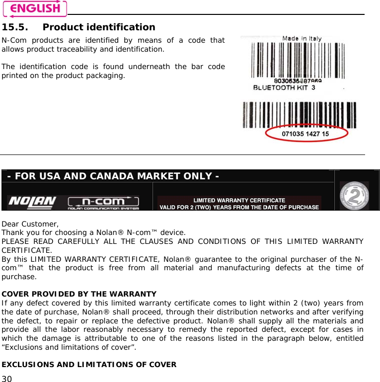    30 15.5. Product identification N-Com products are identified by means of a code that allows product traceability and identification.  The identification code is found underneath the bar code printed on the product packaging.     - FOR USA AND CANADA MARKET ONLY -                  Dear Customer, Thank you for choosing a Nolan® N-com™ device. PLEASE READ CAREFULLY ALL THE CLAUSES AND CONDITIONS OF THIS LIMITED WARRANTY CERTIFICATE. By this LIMITED WARRANTY CERTIFICATE, Nolan® guarantee to the original purchaser of the N-com™ that the product is free from all material and manufacturing defects at the time of purchase.  COVER PROVIDED BY THE WARRANTY If any defect covered by this limited warranty certificate comes to light within 2 (two) years from the date of purchase, Nolan® shall proceed, through their distribution networks and after verifying the defect, to repair or replace the defective product. Nolan® shall supply all the materials and provide all the labor reasonably necessary to remedy the reported defect, except for cases in which the damage is attributable to one of the reasons listed in the paragraph below, entitled “Exclusions and limitations of cover”.  EXCLUSIONS AND LIMITATIONS OF COVER 