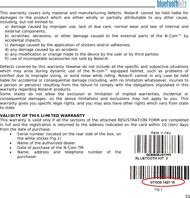    31 This warranty covers only material and manufacturing defects. Nolan® cannot be held liable for damages to the product which are either wholly or partially attributable to any other cause, including, but not limited to:  a) damage caused by improper use, lack of due care, normal wear and tear of internal and external components; b) scratches, abrasions, or other damage caused to the external parts of the N-Com™ by accidental impacts; c) damage caused by the application of stickers and/or adhesives; d) any damage caused by an accident; e) any modification or change made to the device by the user or by third parties; fl) use of incompatible accessories not sold by Nolan®.  Defects covered by this warranty likewise do not include all the specific and subjective situations which may arise during dynamic use of the N-com™ equipped helmet, such as problems of comfort due to improper sizing, or wind noise while riding. Nolan® cannot in any case be held liable for accidental or consequential damage (including, with no limitation whatsoever, injuries to a person or persons) resulting from the failure to comply with the obligations stipulated in this warranty regarding Nolan® products. Some states do not allow the exclusion or limitation of implied warranties, incidental or consequential damages, so the above limitations and exclusions may not apply to you. This warranty gives you specific legal rights, and you may also have other rights which vary from state to state  VALIDITY OF THIS LIMITED WARRANTY This warranty is valid only if all the sections of the attached REGISTRATION FORM are completed in full and the registration is returned to the address indicated on the card within 10 (ten) days from the date of purchase: • Serial number (located on the rear side of the box, on the white sticker Fig.1) • Name of the authorized dealer. • Date of purchase of the N-Com TM • Name, address and telephone number of the purchaser  Fig.1 