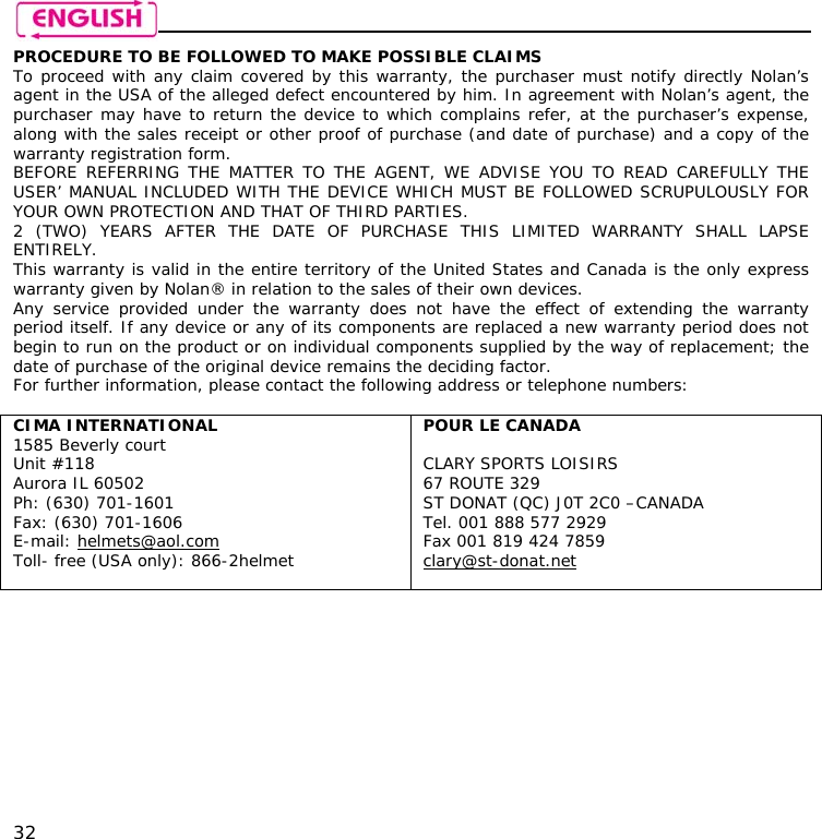    32 PROCEDURE TO BE FOLLOWED TO MAKE POSSIBLE CLAIMS To proceed with any claim covered by this warranty, the purchaser must notify directly Nolan’s agent in the USA of the alleged defect encountered by him. In agreement with Nolan’s agent, the purchaser may have to return the device to which complains refer, at the purchaser’s expense, along with the sales receipt or other proof of purchase (and date of purchase) and a copy of the warranty registration form. BEFORE REFERRING THE MATTER TO THE AGENT, WE ADVISE YOU TO READ CAREFULLY THE USER’ MANUAL INCLUDED WITH THE DEVICE WHICH MUST BE FOLLOWED SCRUPULOUSLY FOR YOUR OWN PROTECTION AND THAT OF THIRD PARTIES. 2 (TWO) YEARS AFTER THE DATE OF PURCHASE THIS LIMITED WARRANTY SHALL LAPSE ENTIRELY. This warranty is valid in the entire territory of the United States and Canada is the only express warranty given by Nolan® in relation to the sales of their own devices. Any service provided under the warranty does not have the effect of extending the warranty period itself. If any device or any of its components are replaced a new warranty period does not begin to run on the product or on individual components supplied by the way of replacement; the date of purchase of the original device remains the deciding factor. For further information, please contact the following address or telephone numbers:  CIMA INTERNATIONAL 1585 Beverly court Unit #118 Aurora IL 60502 Ph: (630) 701-1601 Fax: (630) 701-1606 E-mail: helmets@aol.com  Toll- free (USA only): 866-2helmet  POUR LE CANADA  CLARY SPORTS LOISIRS 67 ROUTE 329 ST DONAT (QC) J0T 2C0 –CANADA Tel. 001 888 577 2929 Fax 001 819 424 7859 clary@st-donat.net   