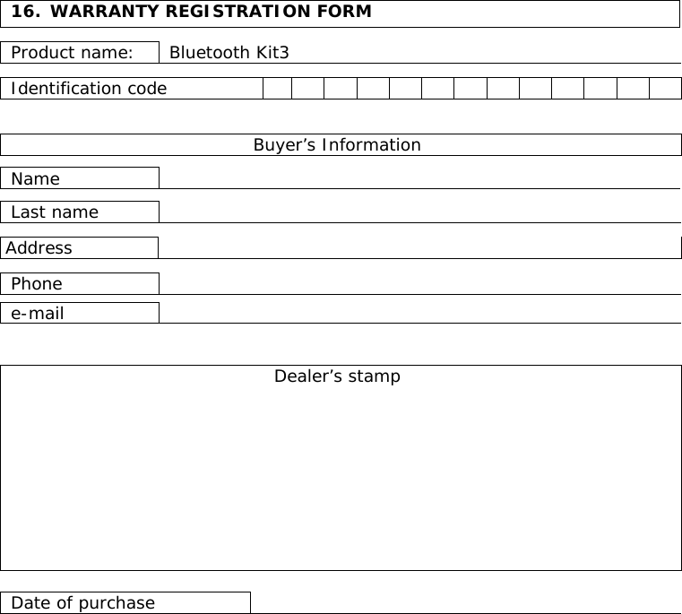   16.  WARRANTY REGISTRATION FORM  Product name:  Bluetooth Kit3  Identification code                  Buyer’s Information  Name    Last name    Address   Phone   e-mail    Dealer’s stamp           Date of purchase    