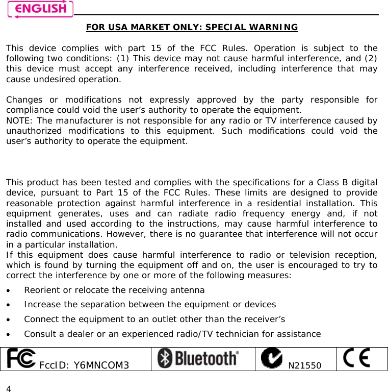    4 FOR USA MARKET ONLY: SPECIAL WARNING  This device complies with part 15 of the FCC Rules. Operation is subject to the following two conditions: (1) This device may not cause harmful interference, and (2) this device must accept any interference received, including interference that may cause undesired operation.  Changes or modifications not expressly approved by the party responsible for compliance could void the user’s authority to operate the equipment. NOTE: The manufacturer is not responsible for any radio or TV interference caused by unauthorized modifications to this equipment. Such modifications could void the user’s authority to operate the equipment.     This product has been tested and complies with the specifications for a Class B digital device, pursuant to Part 15 of the FCC Rules. These limits are designed to provide reasonable protection against harmful interference in a residential installation. This equipment generates, uses and can radiate radio frequency energy and, if not installed and used according to the instructions, may cause harmful interference to radio communications. However, there is no guarantee that interference will not occur in a particular installation.  If this equipment does cause harmful interference to radio or television reception, which is found by turning the equipment off and on, the user is encouraged to try to correct the interference by one or more of the following measures: • Reorient or relocate the receiving antenna • Increase the separation between the equipment or devices • Connect the equipment to an outlet other than the receiver’s • Consult a dealer or an experienced radio/TV technician for assistance   FccID: Y6MNCOM3      N21550    