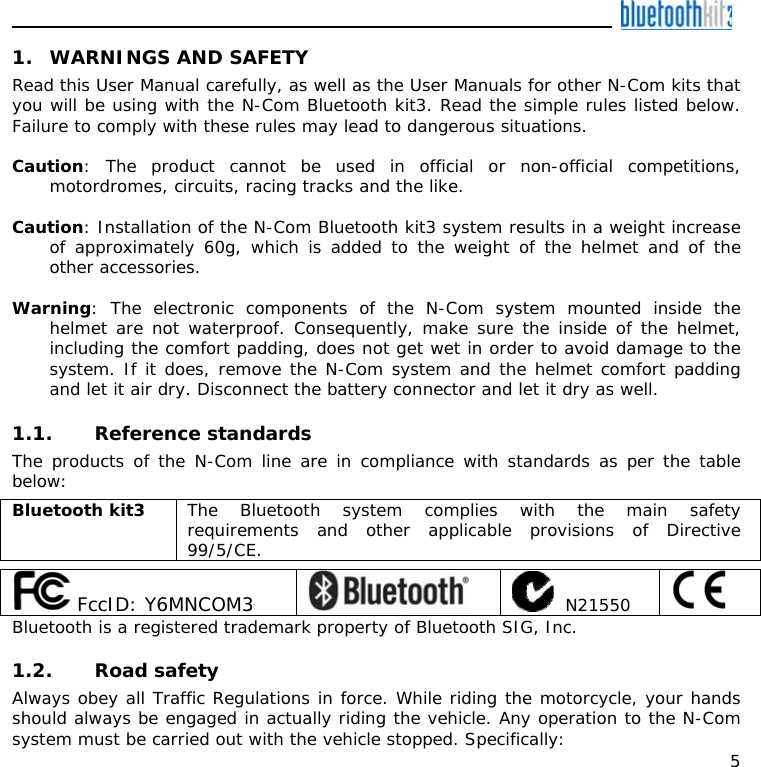    5 1. WARNINGS AND SAFETY Read this User Manual carefully, as well as the User Manuals for other N-Com kits that you will be using with the N-Com Bluetooth kit3. Read the simple rules listed below. Failure to comply with these rules may lead to dangerous situations.  Caution: The product cannot be used in official or non-official competitions, motordromes, circuits, racing tracks and the like.  Caution: Installation of the N-Com Bluetooth kit3 system results in a weight increase of approximately 60g, which is added to the weight of the helmet and of the other accessories.  Warning: The electronic components of the N-Com system mounted inside the helmet are not waterproof. Consequently, make sure the inside of the helmet, including the comfort padding, does not get wet in order to avoid damage to the system. If it does, remove the N-Com system and the helmet comfort padding and let it air dry. Disconnect the battery connector and let it dry as well.  1.1. Reference standards The products of the N-Com line are in compliance with standards as per the table below:  Bluetooth kit3  The Bluetooth system complies with the main safety requirements and other applicable provisions of Directive 99/5/CE.   FccID: Y6MNCOM3      N21550   Bluetooth is a registered trademark property of Bluetooth SIG, Inc.  1.2. Road safety Always obey all Traffic Regulations in force. While riding the motorcycle, your hands should always be engaged in actually riding the vehicle. Any operation to the N-Com system must be carried out with the vehicle stopped. Specifically: 