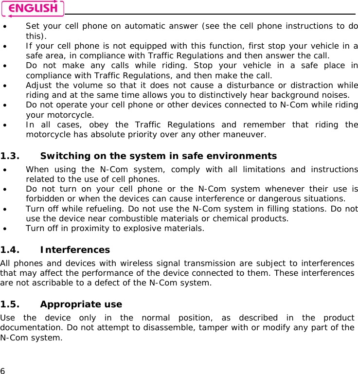    6 • Set your cell phone on automatic answer (see the cell phone instructions to do this). • If your cell phone is not equipped with this function, first stop your vehicle in a safe area, in compliance with Traffic Regulations and then answer the call. • Do not make any calls while riding. Stop your vehicle in a safe place in compliance with Traffic Regulations, and then make the call. • Adjust the volume so that it does not cause a disturbance or distraction while riding and at the same time allows you to distinctively hear background noises. • Do not operate your cell phone or other devices connected to N-Com while riding your motorcycle. • In all cases, obey the Traffic Regulations and remember that riding the motorcycle has absolute priority over any other maneuver.  1.3. Switching on the system in safe environments • When using the N-Com system, comply with all limitations and instructions related to the use of cell phones.  • Do not turn on your cell phone or the N-Com system whenever their use is forbidden or when the devices can cause interference or dangerous situations. • Turn off while refueling. Do not use the N-Com system in filling stations. Do not use the device near combustible materials or chemical products. • Turn off in proximity to explosive materials.  1.4. Interferences All phones and devices with wireless signal transmission are subject to interferences that may affect the performance of the device connected to them. These interferences are not ascribable to a defect of the N-Com system.  1.5. Appropriate use Use the device only in the normal position, as described in the product documentation. Do not attempt to disassemble, tamper with or modify any part of the N-Com system.  