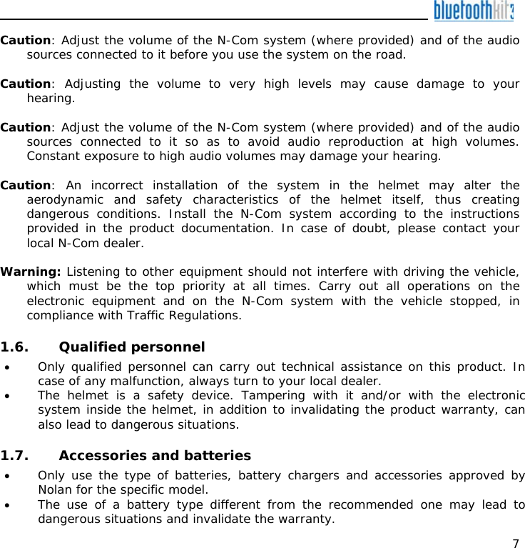    7 Caution: Adjust the volume of the N-Com system (where provided) and of the audio sources connected to it before you use the system on the road.  Caution: Adjusting the volume to very high levels may cause damage to your hearing.  Caution: Adjust the volume of the N-Com system (where provided) and of the audio sources connected to it so as to avoid audio reproduction at high volumes. Constant exposure to high audio volumes may damage your hearing.   Caution: An incorrect installation of the system in the helmet may alter the aerodynamic and safety characteristics of the helmet itself, thus creating dangerous conditions. Install the N-Com system according to the instructions provided in the product documentation. In case of doubt, please contact your local N-Com dealer.  Warning: Listening to other equipment should not interfere with driving the vehicle, which must be the top priority at all times. Carry out all operations on the electronic equipment and on the N-Com system with the vehicle stopped, in compliance with Traffic Regulations.    1.6. Qualified personnel • Only qualified personnel can carry out technical assistance on this product. In case of any malfunction, always turn to your local dealer. • The helmet is a safety device. Tampering with it and/or with the electronic system inside the helmet, in addition to invalidating the product warranty, can also lead to dangerous situations.  1.7. Accessories and batteries • Only use the type of batteries, battery chargers and accessories approved by Nolan for the specific model. • The use of a battery type different from the recommended one may lead to dangerous situations and invalidate the warranty. 