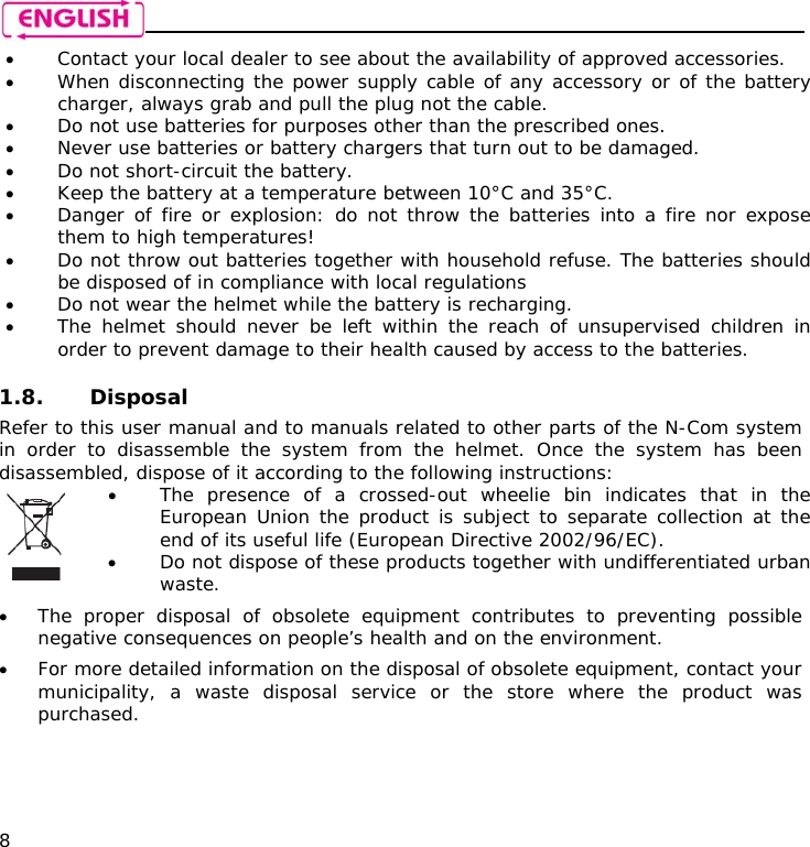    8 • Contact your local dealer to see about the availability of approved accessories. • When disconnecting the power supply cable of any accessory or of the battery charger, always grab and pull the plug not the cable. • Do not use batteries for purposes other than the prescribed ones. • Never use batteries or battery chargers that turn out to be damaged. • Do not short-circuit the battery. • Keep the battery at a temperature between 10°C and 35°C. • Danger of fire or explosion: do not throw the batteries into a fire nor expose them to high temperatures! • Do not throw out batteries together with household refuse. The batteries should be disposed of in compliance with local regulations • Do not wear the helmet while the battery is recharging. • The helmet should never be left within the reach of unsupervised children in order to prevent damage to their health caused by access to the batteries.  1.8. Disposal Refer to this user manual and to manuals related to other parts of the N-Com system in order to disassemble the system from the helmet. Once the system has been disassembled, dispose of it according to the following instructions:  • The presence of a crossed-out wheelie bin indicates that in the European Union the product is subject to separate collection at the end of its useful life (European Directive 2002/96/EC). • Do not dispose of these products together with undifferentiated urban waste.  • The proper disposal of obsolete equipment contributes to preventing possible negative consequences on people’s health and on the environment. • For more detailed information on the disposal of obsolete equipment, contact your municipality, a waste disposal service or the store where the product was purchased.   