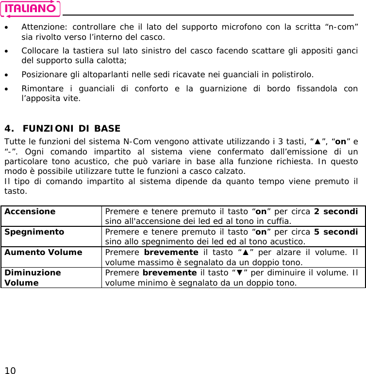    10 • Attenzione: controllare che il lato del supporto microfono con la scritta “n-com” sia rivolto verso l’interno del casco. • Collocare la tastiera sul lato sinistro del casco facendo scattare gli appositi ganci del supporto sulla calotta; • Posizionare gli altoparlanti nelle sedi ricavate nei guanciali in polistirolo. • Rimontare i guanciali di conforto e la guarnizione di bordo fissandola con l’apposita vite.   4. FUNZIONI DI BASE Tutte le funzioni del sistema N-Com vengono attivate utilizzando i 3 tasti, “▲”, “on” e “-”. Ogni comando impartito al sistema viene confermato dall’emissione di un particolare tono acustico, che può variare in base alla funzione richiesta. In questo modo è possibile utilizzare tutte le funzioni a casco calzato. Il tipo di comando impartito al sistema dipende da quanto tempo viene premuto il tasto.  Accensione  Premere e tenere premuto il tasto “on” per circa 2 secondi sino all&apos;accensione dei led ed al tono in cuffia. Spegnimento  Premere e tenere premuto il tasto “on” per circa 5 secondi sino allo spegnimento dei led ed al tono acustico. Aumento Volume  Premere  brevemente il tasto “▲” per alzare il volume. Il volume massimo è segnalato da un doppio tono. Diminuzione Volume  Premere brevemente il tasto “▼” per diminuire il volume. Il volume minimo è segnalato da un doppio tono.  