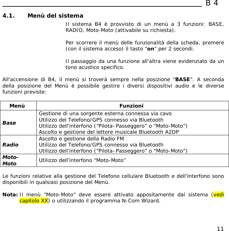  B4  11 4.1. Menù del sistema   Il sistema B4 è provvisto di un menù a 3 funzioni: BASE, RADIO, Moto-Moto (attivabile su richiesta).  Per scorrere il menù delle funzionalità della scheda, premere (con il sistema acceso) il tasto “on” per 2 secondi.  Il passaggio da una funzione all’altra viene evidenziato da un tono acustico specifico.  All’accensione di B4, il menù si troverà sempre nella posizione “BASE”. A seconda della posizione del Menù è possibile gestire i diversi dispositivi audio e le diverse funzioni previste:  Menù Funzioni Base Gestione di una sorgente esterna connessa via cavo Utilizzo del Telefono/GPS connesso via Bluetooth Utilizzo dell’interfono (“Pilota–Passeggero” o “Moto-Moto”) Ascolto e gestione del lettore musicale Bluetooth A2DP Radio  Ascolto e gestione della Radio FM Utilizzo del Telefono/GPS connesso via Bluetooth Utilizzo dell’interfono (“Pilota–Passeggero” o “Moto-Moto”) Moto-Moto  Utilizzo dell’interfono “Moto-Moto”  Le funzioni relative alla gestione del Telefono cellulare Bluetooth e dell’interfono sono disponibili in qualsiasi posizione del Menù.  Nota: Il menù “Moto-Moto” deve essere attivato appositamente dal sistema (vedi capitolo XX) o utilizzando il programma N-Com Wizard. 