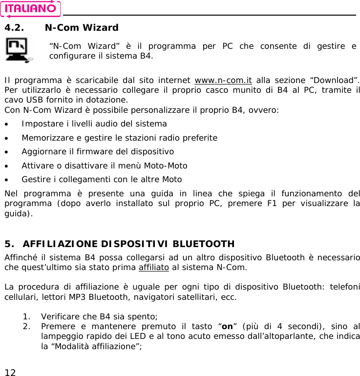    12 4.2. N-Com Wizard   “N-Com Wizard” è il programma per PC che consente di gestire e configurare il sistema B4.  Il programma è scaricabile dal sito internet www.n-com.it alla sezione “Download”. Per utilizzarlo è necessario collegare il proprio casco munito di B4 al PC, tramite il cavo USB fornito in dotazione. Con N-Com Wizard è possibile personalizzare il proprio B4, ovvero: • Impostare i livelli audio del sistema • Memorizzare e gestire le stazioni radio preferite • Aggiornare il firmware del dispositivo • Attivare o disattivare il menù Moto-Moto • Gestire i collegamenti con le altre Moto  Nel programma è presente una guida in linea che spiega il funzionamento del programma (dopo averlo installato sul proprio PC, premere F1 per visualizzare la guida).   5. AFFILIAZIONE DISPOSITIVI BLUETOOTH Affinché il sistema B4 possa collegarsi ad un altro dispositivo Bluetooth è necessario che quest’ultimo sia stato prima affiliato al sistema N-Com.  La procedura di affiliazione è uguale per ogni tipo di dispositivo Bluetooth: telefoni cellulari, lettori MP3 Bluetooth, navigatori satellitari, ecc.  1. Verificare che B4 sia spento; 2. Premere e mantenere premuto il tasto “on” (più di 4 secondi), sino al lampeggio rapido dei LED e al tono acuto emesso dall’altoparlante, che indica la “Modalità affiliazione”; 