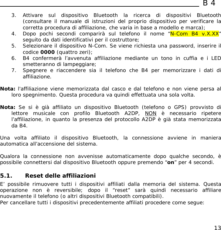  B4  13 3. Attivare sul dispositivo Bluetooth la ricerca di dispositivi Bluetooth (consultare il manuale di istruzioni del proprio dispositivo per verificare la corretta procedura di affiliazione, che varia in base a modello e marca); 4. Dopo pochi secondi comparirà sul telefono il nome “N-Com B4 v.X.XX” seguito da dati identificativi per il costruttore; 5. Selezionare il dispositivo N-Com. Se viene richiesta una password, inserire il codice 0000 (quattro zeri); 6. B4 confermerà l’avvenuta affiliazione mediante un tono in cuffia e i LED smetteranno di lampeggiare; 7. Spegnere e riaccendere sia il telefono che B4 per memorizzare i dati di affiliazione.  Nota: l&apos;affiliazione viene memorizzata dal casco e dal telefono e non viene persa al loro spegnimento. Questa procedura va quindi effettuata una sola volta.  Nota:  Se si è già affiliato un dispositivo Bluetooth (telefono o GPS) provvisto di lettore musicale con profilo Bluetooth A2DP, NON è necessario ripetere l’affiliazione, in quanto la presenza del protocollo A2DP è già stata memorizzata da B4.  Una volta affiliato il dispositivo Bluetooth, la connessione avviene in maniera automatica all’accensione del sistema.   Qualora la connessione non avvenisse automaticamente dopo qualche secondo, è possibile connettersi dal dispositivo Bluetooth oppure premendo “on” per 4 secondi.  5.1. Reset delle affiliazioni E’ possibile rimuovere tutti i dispositivi affiliati dalla memoria del sistema. Questa operazione non è reversibile; dopo il “reset” sarà quindi necessario affiliare nuovamente il telefono (o altri dispositivi Bluetooth compatibili). Per cancellare tutti i dispositivi precedentemente affiliati procedere come segue: 