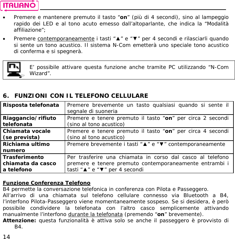    14 • Premere e mantenere premuto il tasto “on” (più di 4 secondi), sino al lampeggio rapido dei LED e al tono acuto emesso dall’altoparlante, che indica la “Modalità affiliazione”; • Premere contemporaneamente i tasti “▲” e “▼” per 4 secondi e rilasciarli quando si sente un tono acustico. Il sistema N-Com emetterà uno speciale tono acustico di conferma e si spegnerà.   E’ possibile attivare questa funzione anche tramite PC utilizzando “N-Com Wizard”.    6. FUNZIONI CON IL TELEFONO CELLULARE Risposta telefonata  Premere brevemente un tasto qualsiasi quando si sente il segnale di suoneria Riaggancio/rifiuto telefonata  Premere e tenere premuto il tasto “on” per circa 2 secondi (sino al tono acustico) Chiamata vocale (se prevista)  Premere e tenere premuto il tasto “on” per circa 4 secondi (sino al tono acustico) Richiama ultimo numero  Premere brevemente i tasti “▲” e “▼” contemporaneamente  Trasferimento chiamata da casco a telefono Per trasferire una chiamata in corso dal casco al telefono premere e tenere premuto contemporaneamente entrambi i tasti “▲” e “▼” per 4 secondi  Funzione Conferenza Telefono B4 permette la conversazione telefonica in conferenza con Pilota e Passeggero. All’arrivo di una chiamata sul telefono cellulare connesso via Bluetooth a B4, l’interfono Pilota-Passeggero viene momentaneamente sospeso. Se si desidera, è però possibile condividere la telefonata con l’altro casco semplicemente attivando manualmente l’interfono durante la telefonata (premendo “on” brevemente).  Attenzione: questa funzionalità è attiva solo se anche il passeggero è provvisto di B4. 