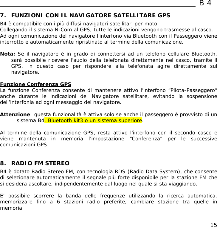  B4  15 7. FUNZIONI CON IL NAVIGATORE SATELLITARE GPS B4 è compatibile con i più diffusi navigatori satellitari per moto.  Collegando il sistema N-Com al GPS, tutte le indicazioni vengono trasmesse al casco. Ad ogni comunicazione del navigatore l’interfono via Bluetooth con il Passeggero viene interrotto e automaticamente ripristinato al termine della comunicazione.  Nota: Se il navigatore è in grado di connettersi ad un telefono cellulare Bluetooth, sarà possibile ricevere l’audio della telefonata direttamente nel casco, tramite il GPS. In questo caso per rispondere alla telefonata agire direttamente sul navigatore.  Funzione Conferenza GPS La funzione Conferenza consente di mantenere attivo l’interfono “Pilota-Passeggero” anche durante le indicazioni del Navigatore satellitare, evitando la sospensione dell’interfonia ad ogni messaggio del navigatore.  Attenzione: questa funzionalità è attiva solo se anche il passeggero è provvisto di un sistema B4, Bluetooth kit3 o un sistema superiore.  Al termine della comunicazione GPS, resta attivo l’interfono con il secondo casco e viene mantenuta in memoria l’impostazione “Conferenza” per le successive comunicazioni GPS.    8. RADIO FM STEREO B4 è dotato Radio Stereo FM, con tecnologia RDS (Radio Data System), che consente di selezionare automaticamente il segnale più forte disponibile per la stazione FM che si desidera ascoltare, indipendentemente dal luogo nel quale si sta viaggiando.  E’ possibile scorrere la banda delle frequenze utilizzando la ricerca automatica, memorizzare fino a 6 stazioni radio preferite, cambiare stazione tra quelle in memoria.  