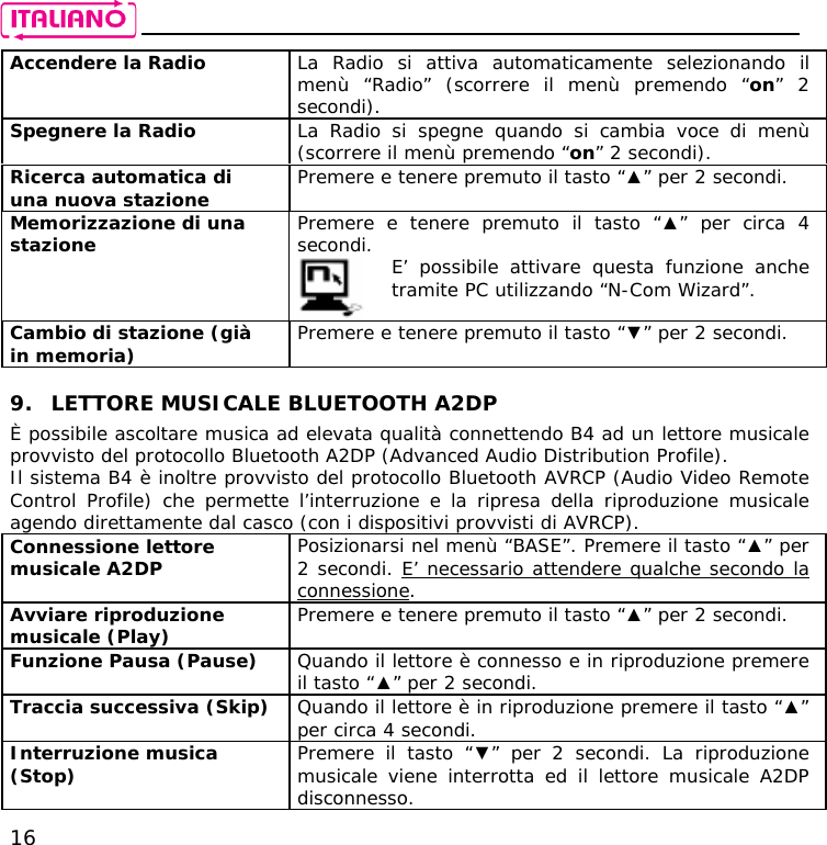    16 Accendere la Radio  La Radio si attiva automaticamente selezionando il menù “Radio” (scorrere il menù premendo “on” 2 secondi). Spegnere la Radio  La Radio si spegne quando si cambia voce di menù (scorrere il menù premendo “on” 2 secondi). Ricerca automatica di una nuova stazione  Premere e tenere premuto il tasto “▲” per 2 secondi. Memorizzazione di una stazione  Premere e tenere premuto il tasto “▲” per circa 4 secondi.   E’ possibile attivare questa funzione anche tramite PC utilizzando “N-Com Wizard”. Cambio di stazione (già in memoria)  Premere e tenere premuto il tasto “▼” per 2 secondi.  9. LETTORE MUSICALE BLUETOOTH A2DP È possibile ascoltare musica ad elevata qualità connettendo B4 ad un lettore musicale provvisto del protocollo Bluetooth A2DP (Advanced Audio Distribution Profile).  Il sistema B4 è inoltre provvisto del protocollo Bluetooth AVRCP (Audio Video Remote Control Profile) che permette l’interruzione e la ripresa della riproduzione musicale agendo direttamente dal casco (con i dispositivi provvisti di AVRCP). Connessione lettore musicale A2DP  Posizionarsi nel menù “BASE”. Premere il tasto “▲” per 2 secondi. E’ necessario attendere qualche secondo la connessione. Avviare riproduzione musicale (Play)   Premere e tenere premuto il tasto “▲” per 2 secondi. Funzione Pausa (Pause)  Quando il lettore è connesso e in riproduzione premere il tasto “▲” per 2 secondi. Traccia successiva (Skip)  Quando il lettore è in riproduzione premere il tasto “▲” per circa 4 secondi. Interruzione musica (Stop)  Premere il tasto “▼” per 2 secondi. La riproduzione musicale viene interrotta ed il lettore musicale A2DP disconnesso. 