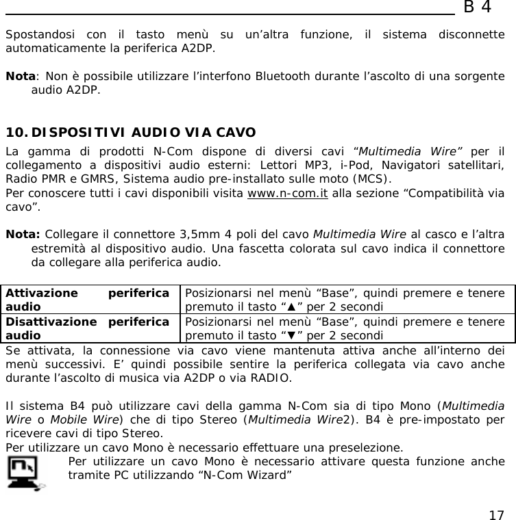  B4  17 Spostandosi con il tasto menù su un’altra funzione, il sistema disconnette automaticamente la periferica A2DP.  Nota: Non è possibile utilizzare l’interfono Bluetooth durante l’ascolto di una sorgente audio A2DP.   10. DISPOSITIVI AUDIO VIA CAVO La gamma di prodotti N-Com dispone di diversi cavi “Multimedia Wire” per il  collegamento a dispositivi audio esterni: Lettori MP3, i-Pod, Navigatori satellitari, Radio PMR e GMRS, Sistema audio pre-installato sulle moto (MCS). Per conoscere tutti i cavi disponibili visita www.n-com.it alla sezione “Compatibilità via cavo”.  Nota: Collegare il connettore 3,5mm 4 poli del cavo Multimedia Wire al casco e l’altra estremità al dispositivo audio. Una fascetta colorata sul cavo indica il connettore da collegare alla periferica audio.  Attivazione periferica audio   Posizionarsi nel menù “Base”, quindi premere e tenere premuto il tasto “▲” per 2 secondi Disattivazione periferica audio  Posizionarsi nel menù “Base”, quindi premere e tenere premuto il tasto “▼” per 2 secondi Se attivata, la connessione via cavo viene mantenuta attiva anche all’interno dei menù successivi. E’ quindi possibile sentire la periferica collegata via cavo anche durante l’ascolto di musica via A2DP o via RADIO.  Il sistema B4 può utilizzare cavi della gamma N-Com sia di tipo Mono (Multimedia Wire o Mobile Wire) che di tipo Stereo (Multimedia Wire2). B4 è pre-impostato per ricevere cavi di tipo Stereo.  Per utilizzare un cavo Mono è necessario effettuare una preselezione.  Per utilizzare un cavo Mono è necessario attivare questa funzione anche tramite PC utilizzando “N-Com Wizard” 