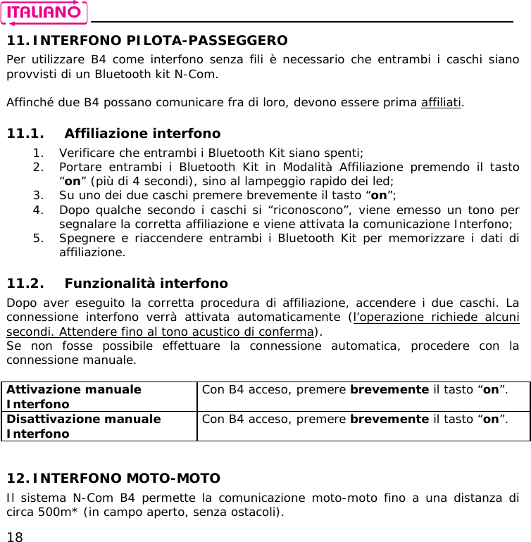    18 11. INTERFONO PILOTA-PASSEGGERO Per utilizzare B4 come interfono senza fili è necessario che entrambi i caschi siano provvisti di un Bluetooth kit N-Com.  Affinché due B4 possano comunicare fra di loro, devono essere prima affiliati.  11.1. Affiliazione interfono 1. Verificare che entrambi i Bluetooth Kit siano spenti; 2. Portare entrambi i Bluetooth Kit in Modalità Affiliazione premendo il tasto “on” (più di 4 secondi), sino al lampeggio rapido dei led; 3. Su uno dei due caschi premere brevemente il tasto “on”; 4. Dopo qualche secondo i caschi si “riconoscono”, viene emesso un tono per segnalare la corretta affiliazione e viene attivata la comunicazione Interfono; 5. Spegnere e riaccendere entrambi i Bluetooth Kit per memorizzare i dati di affiliazione.  11.2. Funzionalità interfono Dopo aver eseguito la corretta procedura di affiliazione, accendere i due caschi. La connessione interfono verrà attivata automaticamente (l’operazione richiede alcuni secondi. Attendere fino al tono acustico di conferma). Se non fosse possibile effettuare la connessione automatica, procedere con la connessione manuale.  Attivazione manuale Interfono  Con B4 acceso, premere brevemente il tasto “on”. Disattivazione manuale Interfono  Con B4 acceso, premere brevemente il tasto “on”.   12. INTERFONO MOTO-MOTO Il sistema N-Com B4 permette la comunicazione moto-moto fino a una distanza di circa 500m* (in campo aperto, senza ostacoli). 