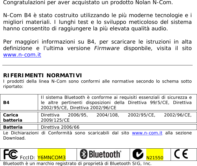   Congratulazioni per aver acquistato un prodotto Nolan N-Com.  N-Com B4 è stato costruito utilizzando le più moderne tecnologie e i migliori materiali. I lunghi test e lo sviluppo meticoloso del sistema hanno consentito di raggiungere la più elevata qualità audio.  Per maggiori informazioni su B4, per scaricare le istruzioni in alta definizione e l’ultima versione Firmware disponbile, visita il sito www.n-com.it    RIFERIMENTI NORMATIVI I prodotti della linea N-Com sono conformi alle normative secondo lo schema sotto riportato:  B4  Il sistema Bluetooth è conforme ai requisiti essenziali di sicurezza e le altre pertinenti disposizioni della Direttiva 99/5/CE, Direttiva 2002/95/CE, Direttiva 2002/96/CE  Carica batteria  Direttiva 2006/95, 2004/108, 2002/95/CE, 2002/96/CE, 2009/125/CE  Batteria  Direttiva 2006/66 Le Dichiarazioni di Conformità sono scaricabili dal sito www.n-com.it alla sezione Download.    FccID: Y6MNCOM3      N21550   Bluetooth è un marchio registrato di proprietà di Bluetooth SIG, Inc. 