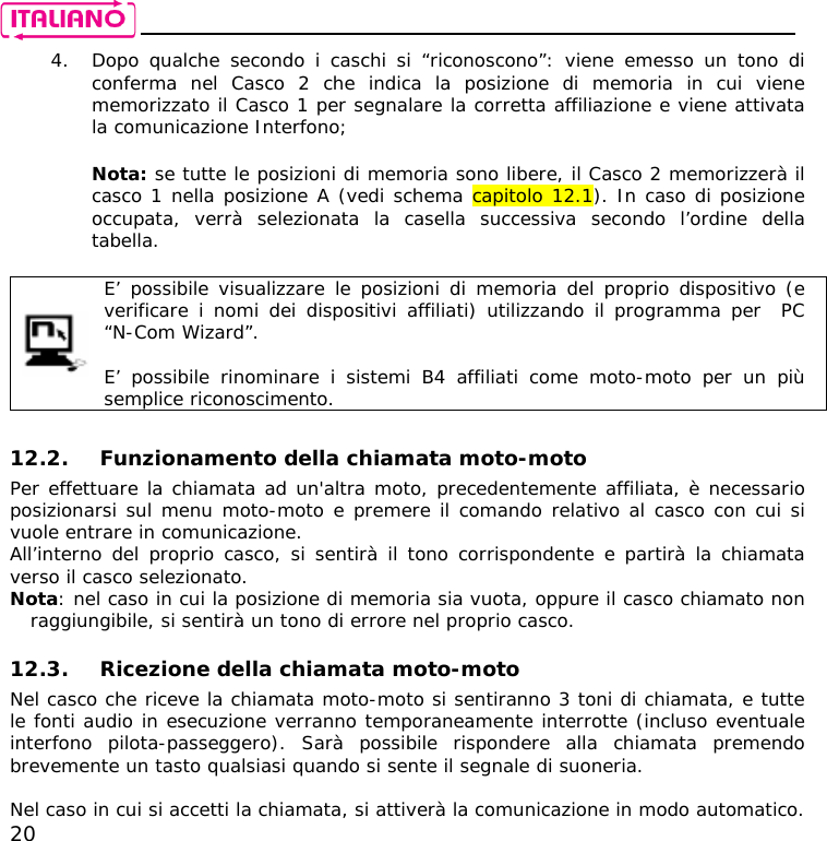    20 4. Dopo qualche secondo i caschi si “riconoscono”: viene emesso un tono di conferma nel Casco 2 che indica la posizione di memoria in cui viene memorizzato il Casco 1 per segnalare la corretta affiliazione e viene attivata la comunicazione Interfono;  Nota: se tutte le posizioni di memoria sono libere, il Casco 2 memorizzerà il casco 1 nella posizione A (vedi schema capitolo 12.1). In caso di posizione occupata, verrà selezionata la casella successiva secondo l’ordine della tabella.   E’ possibile visualizzare le posizioni di memoria del proprio dispositivo (e verificare i nomi dei dispositivi affiliati) utilizzando il programma per  PC  “N-Com Wizard”.  E’ possibile rinominare i sistemi B4 affiliati come moto-moto per un più semplice riconoscimento.  12.2. Funzionamento della chiamata moto-moto Per effettuare la chiamata ad un&apos;altra moto, precedentemente affiliata, è necessario posizionarsi sul menu moto-moto e premere il comando relativo al casco con cui si vuole entrare in comunicazione. All’interno del proprio casco, si sentirà il tono corrispondente e partirà la chiamata verso il casco selezionato. Nota: nel caso in cui la posizione di memoria sia vuota, oppure il casco chiamato non raggiungibile, si sentirà un tono di errore nel proprio casco.  12.3. Ricezione della chiamata moto-moto  Nel casco che riceve la chiamata moto-moto si sentiranno 3 toni di chiamata, e tutte le fonti audio in esecuzione verranno temporaneamente interrotte (incluso eventuale interfono pilota-passeggero). Sarà possibile rispondere alla chiamata premendo brevemente un tasto qualsiasi quando si sente il segnale di suoneria.  Nel caso in cui si accetti la chiamata, si attiverà la comunicazione in modo automatico. 