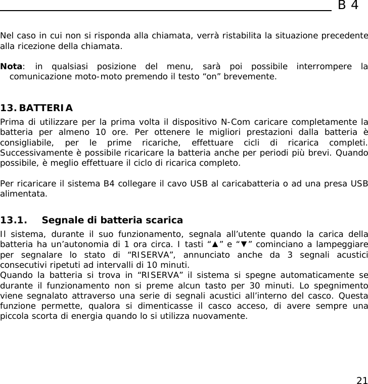  B4  21  Nel caso in cui non si risponda alla chiamata, verrà ristabilita la situazione precedente alla ricezione della chiamata.  Nota: in qualsiasi posizione del menu, sarà poi possibile interrompere la comunicazione moto-moto premendo il testo “on” brevemente.   13. BATTERIA Prima di utilizzare per la prima volta il dispositivo N-Com caricare completamente la batteria per almeno 10 ore. Per ottenere le migliori prestazioni dalla batteria è consigliabile, per le prime ricariche, effettuare cicli di ricarica completi. Successivamente è possibile ricaricare la batteria anche per periodi più brevi. Quando possibile, è meglio effettuare il ciclo di ricarica completo.  Per ricaricare il sistema B4 collegare il cavo USB al caricabatteria o ad una presa USB alimentata.  13.1. Segnale di batteria scarica Il sistema, durante il suo funzionamento, segnala all’utente quando la carica della batteria ha un’autonomia di 1 ora circa. I tasti “▲” e “▼” cominciano a lampeggiare per segnalare lo stato di “RISERVA”, annunciato anche da 3 segnali acustici consecutivi ripetuti ad intervalli di 10 minuti.  Quando la batteria si trova in “RISERVA” il sistema si spegne automaticamente se durante il funzionamento non si preme alcun tasto per 30 minuti. Lo spegnimento viene segnalato attraverso una serie di segnali acustici all’interno del casco. Questa funzione permette, qualora si dimenticasse il casco acceso, di avere sempre una piccola scorta di energia quando lo si utilizza nuovamente. 