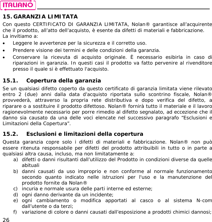    26 15. GARANZIA LIMITATA Con questo CERTIFICATO DI GARANZIA LIMITATA, Nolan® garantisce all’acquirente che il prodotto, all’atto dell’acquisto, è esente da difetti di materiali e fabbricazione. La invitiamo a: • Leggere le avvertenze per la sicurezza e il corretto uso. • Prendere visione dei termini e delle condizioni della garanzia. • Conservare la ricevuta di acquisto originale. È necessario esibirla in caso di riparazioni in garanzia. In questi casi il prodotto va fatto pervenire al rivenditore presso il quale si è effettuato l&apos;acquisto.  15.1. Copertura della garanzia Se un qualsiasi difetto coperto da questo certificato di garanzia limitata viene rilevato entro 2 (due) anni dalla data d’acquisto riportata sullo scontrino fiscale, Nolan® provvederà, attraverso la propria rete distributiva e dopo verifica del difetto, a riparare o a sostituire il prodotto difettoso. Nolan® fornirà tutto il materiale e il lavoro ragionevolmente necessario per porre rimedio al difetto segnalato, ad eccezione che il danno sia causato da una delle voci elencate nel successivo paragrafo “Esclusioni e Limitazioni della Copertura”.  15.2. Esclusioni e limitazioni della copertura Questa garanzia copre solo i difetti di materiali e fabbricazione. Nolan® non può essere ritenuta responsabile per difetti del prodotto attribuibili in tutto o in parte a qualsiasi altra causa, incluso, ma non limitatamente a: a) difetti o danni risultanti dall’utilizzo del Prodotto in condizioni diverse da quelle abituali b) danni causati da uso improprio e non conforme al normale funzionamento secondo quanto indicato nelle istruzioni per l&apos;uso e la manutenzione del prodotto fornite da Nolan® c) incuria e normale usura delle parti interne ed esterne; d) ogni danno derivante da un incidente; e) ogni cambiamento o modifica apportati al casco o al sistema N-com dall’utente o da terzi; f) variazione di colore o danni causati dall’esposizione a prodotti chimici dannosi; 