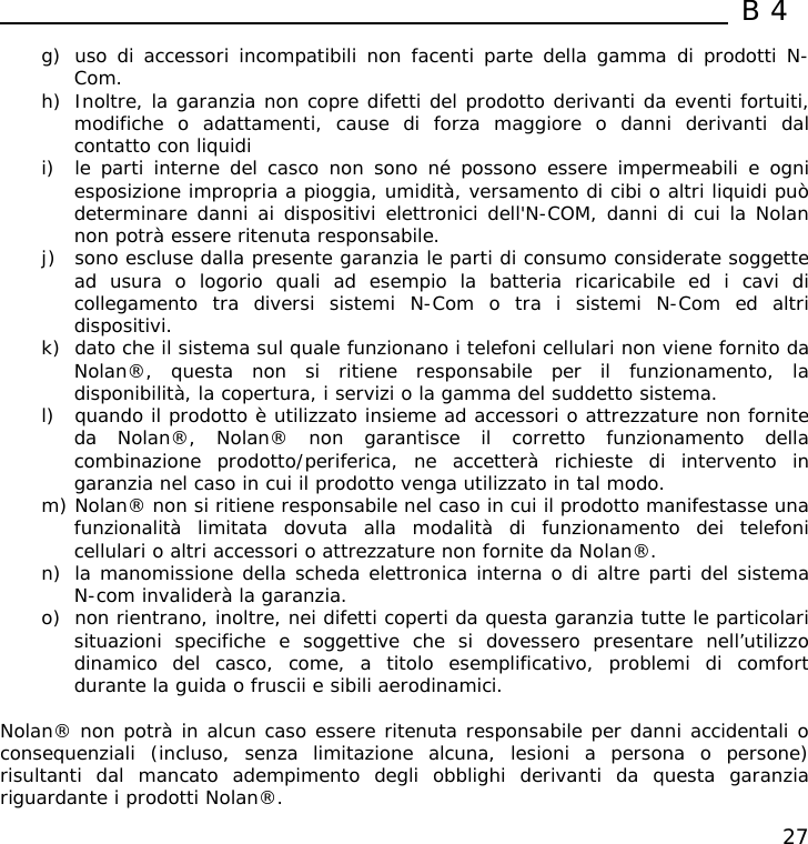  B4  27 g) uso di accessori incompatibili non facenti parte della gamma di prodotti N-Com. h) Inoltre, la garanzia non copre difetti del prodotto derivanti da eventi fortuiti, modifiche o adattamenti, cause di forza maggiore o danni derivanti dal contatto con liquidi i) le parti interne del casco non sono né possono essere impermeabili e ogni esposizione impropria a pioggia, umidità, versamento di cibi o altri liquidi può determinare danni ai dispositivi elettronici dell&apos;N-COM, danni di cui la Nolan non potrà essere ritenuta responsabile. j) sono escluse dalla presente garanzia le parti di consumo considerate soggette ad usura o logorio quali ad esempio la batteria ricaricabile ed i cavi di collegamento tra diversi sistemi N-Com o tra i sistemi N-Com ed altri dispositivi. k) dato che il sistema sul quale funzionano i telefoni cellulari non viene fornito da Nolan®, questa non si ritiene responsabile per il funzionamento, la disponibilità, la copertura, i servizi o la gamma del suddetto sistema. l) quando il prodotto è utilizzato insieme ad accessori o attrezzature non fornite da Nolan®, Nolan® non garantisce il corretto funzionamento della combinazione prodotto/periferica, ne accetterà richieste di intervento in garanzia nel caso in cui il prodotto venga utilizzato in tal modo. m) Nolan® non si ritiene responsabile nel caso in cui il prodotto manifestasse una funzionalità limitata dovuta alla modalità di funzionamento dei telefoni cellulari o altri accessori o attrezzature non fornite da Nolan®. n) la manomissione della scheda elettronica interna o di altre parti del sistema N-com invaliderà la garanzia. o) non rientrano, inoltre, nei difetti coperti da questa garanzia tutte le particolari situazioni specifiche e soggettive che si dovessero presentare nell’utilizzo dinamico del casco, come, a titolo esemplificativo, problemi di comfort durante la guida o fruscii e sibili aerodinamici.  Nolan® non potrà in alcun caso essere ritenuta responsabile per danni accidentali o consequenziali (incluso, senza limitazione alcuna, lesioni a persona o persone) risultanti dal mancato adempimento degli obblighi derivanti da questa garanzia riguardante i prodotti Nolan®.  