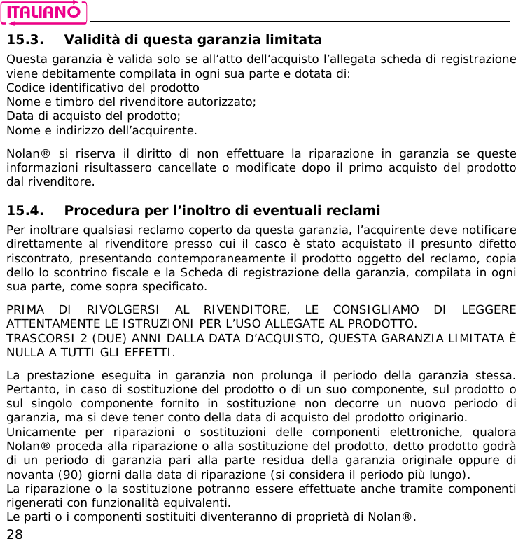    28 15.3. Validità di questa garanzia limitata Questa garanzia è valida solo se all’atto dell’acquisto l’allegata scheda di registrazione viene debitamente compilata in ogni sua parte e dotata di: Codice identificativo del prodotto Nome e timbro del rivenditore autorizzato; Data di acquisto del prodotto; Nome e indirizzo dell’acquirente.  Nolan® si riserva il diritto di non effettuare la riparazione in garanzia se queste informazioni risultassero cancellate o modificate dopo il primo acquisto del prodotto dal rivenditore.   15.4. Procedura per l’inoltro di eventuali reclami Per inoltrare qualsiasi reclamo coperto da questa garanzia, l’acquirente deve notificare direttamente al rivenditore presso cui il casco è stato acquistato il presunto difetto riscontrato, presentando contemporaneamente il prodotto oggetto del reclamo, copia dello lo scontrino fiscale e la Scheda di registrazione della garanzia, compilata in ogni sua parte, come sopra specificato.  PRIMA DI RIVOLGERSI AL RIVENDITORE, LE CONSIGLIAMO DI LEGGERE ATTENTAMENTE LE ISTRUZIONI PER L’USO ALLEGATE AL PRODOTTO. TRASCORSI 2 (DUE) ANNI DALLA DATA D’ACQUISTO, QUESTA GARANZIA LIMITATA È NULLA A TUTTI GLI EFFETTI.  La prestazione eseguita in garanzia non prolunga il periodo della garanzia stessa. Pertanto, in caso di sostituzione del prodotto o di un suo componente, sul prodotto o sul singolo componente fornito in sostituzione non decorre un nuovo periodo di garanzia, ma si deve tener conto della data di acquisto del prodotto originario. Unicamente per riparazioni o sostituzioni delle componenti elettroniche, qualora Nolan® proceda alla riparazione o alla sostituzione del prodotto, detto prodotto godrà di un periodo di garanzia pari alla parte residua della garanzia originale oppure di novanta (90) giorni dalla data di riparazione (si considera il periodo più lungo). La riparazione o la sostituzione potranno essere effettuate anche tramite componenti rigenerati con funzionalità equivalenti. Le parti o i componenti sostituiti diventeranno di proprietà di Nolan®. 