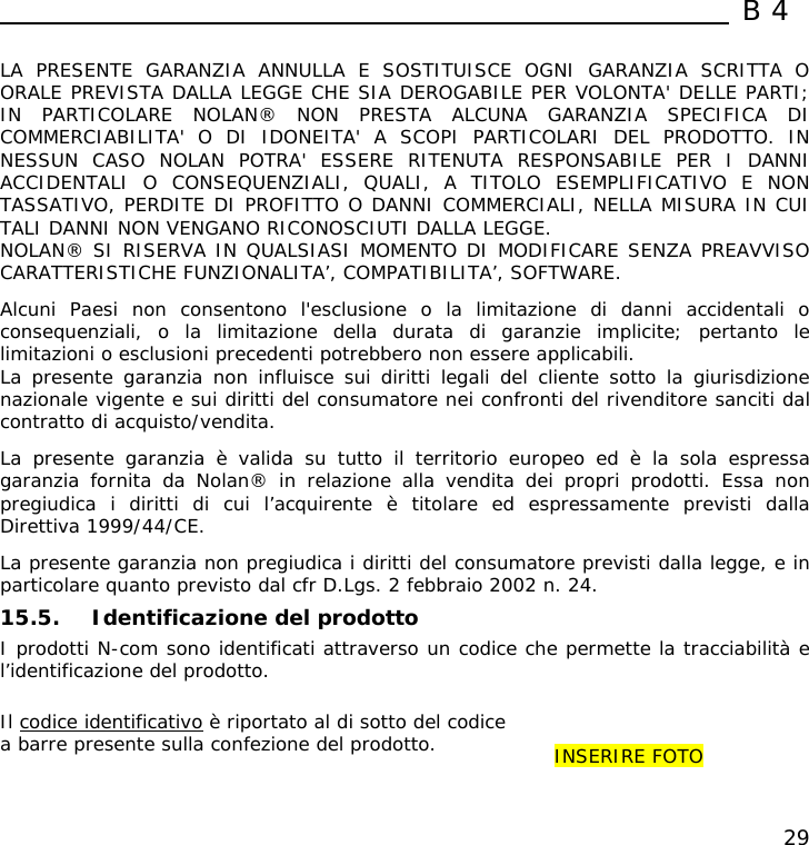  B4  29  LA PRESENTE GARANZIA ANNULLA E SOSTITUISCE OGNI GARANZIA SCRITTA O ORALE PREVISTA DALLA LEGGE CHE SIA DEROGABILE PER VOLONTA&apos; DELLE PARTI; IN PARTICOLARE NOLAN® NON PRESTA ALCUNA GARANZIA SPECIFICA DI COMMERCIABILITA&apos; O DI IDONEITA&apos; A SCOPI PARTICOLARI DEL PRODOTTO. IN NESSUN CASO NOLAN POTRA&apos; ESSERE RITENUTA RESPONSABILE PER I DANNI ACCIDENTALI O CONSEQUENZIALI, QUALI, A TITOLO ESEMPLIFICATIVO E NON TASSATIVO, PERDITE DI PROFITTO O DANNI COMMERCIALI, NELLA MISURA IN CUI TALI DANNI NON VENGANO RICONOSCIUTI DALLA LEGGE. NOLAN® SI RISERVA IN QUALSIASI MOMENTO DI MODIFICARE SENZA PREAVVISO CARATTERISTICHE FUNZIONALITA’, COMPATIBILITA’, SOFTWARE.  Alcuni Paesi non consentono l&apos;esclusione o la limitazione di danni accidentali o consequenziali, o la limitazione della durata di garanzie implicite; pertanto le limitazioni o esclusioni precedenti potrebbero non essere applicabili. La presente garanzia non influisce sui diritti legali del cliente sotto la giurisdizione nazionale vigente e sui diritti del consumatore nei confronti del rivenditore sanciti dal contratto di acquisto/vendita.  La presente garanzia è valida su tutto il territorio europeo ed è la sola espressa garanzia fornita da Nolan® in relazione alla vendita dei propri prodotti. Essa non pregiudica i diritti di cui l’acquirente è titolare ed espressamente previsti dalla Direttiva 1999/44/CE.  La presente garanzia non pregiudica i diritti del consumatore previsti dalla legge, e in particolare quanto previsto dal cfr D.Lgs. 2 febbraio 2002 n. 24.  15.5. Identificazione del prodotto I prodotti N-com sono identificati attraverso un codice che permette la tracciabilità e l’identificazione del prodotto.   Il codice identificativo è riportato al di sotto del codice a barre presente sulla confezione del prodotto.   INSERIRE FOTO 