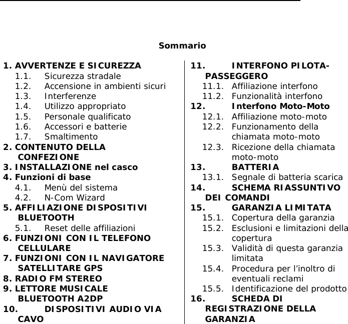        Sommario  1. AVVERTENZE E SICUREZZA 1.1. Sicurezza stradale 1.2. Accensione in ambienti sicuri 1.3. Interferenze 1.4. Utilizzo appropriato 1.5. Personale qualificato 1.6. Accessori e batterie 1.7. Smaltimento 2. CONTENUTO DELLA CONFEZIONE 3. INSTALLAZIONE nel casco 4. Funzioni di base 4.1. Menù del sistema 4.2. N-Com Wizard 5. AFFILIAZIONE DISPOSITIVI BLUETOOTH 5.1. Reset delle affiliazioni 6. FUNZIONI CON IL TELEFONO CELLULARE 7. FUNZIONI CON IL NAVIGATORE SATELLITARE GPS 8. RADIO FM STEREO 9. LETTORE MUSICALE BLUETOOTH A2DP 10. DISPOSITIVI AUDIO VIA CAVO 11. INTERFONO PILOTA-PASSEGGERO 11.1. Affiliazione interfono 11.2. Funzionalità interfono 12. Interfono Moto-Moto 12.1. Affiliazione moto-moto 12.2. Funzionamento della chiamata moto-moto 12.3. Ricezione della chiamata moto-moto 13. BATTERIA 13.1. Segnale di batteria scarica 14. SCHEMA RIASSUNTIVO DEI COMANDI 15. GARANZIA LIMITATA 15.1. Copertura della garanzia 15.2. Esclusioni e limitazioni della copertura 15.3. Validità di questa garanzia limitata 15.4. Procedura per l’inoltro di eventuali reclami 15.5. Identificazione del prodotto 16. SCHEDA DI REGISTRAZIONE DELLA GARANZIA 