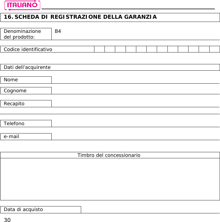    30 16. SCHEDA DI REGISTRAZIONE DELLA GARANZIA  Denominazione del prodotto:  B4  Codice identificativo                Dati dell’acquirente  Nome     Cognome    Recapito      Telefono    e-mail     Timbro del concessionario         Data di acquisto   