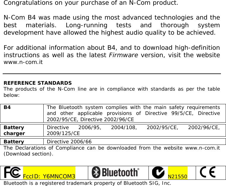      Congratulations on your purchase of an N-Com product.  N-Com B4 was made using the most advanced technologies and the best materials. Long-running tests and thorough system development have allowed the highest audio quality to be achieved.  For additional information about B4, and to download high-definition instructions as well as the latest Firmware version, visit the website www.n-com.it    REFERENCE STANDARDS The products of the N-Com line are in compliance with standards as per the table below:  B4  The Bluetooth system complies with the main safety requirements and other applicable provisions of Directive 99/5/CE, Directive 2002/95/CE, Directive 2002/96/CE  Battery charger  Directive 2006/95, 2004/108, 2002/95/CE, 2002/96/CE, 2009/125/CE  Battery  Directive 2006/66 The Declarations of Compliance can be downloaded from the website www.n-com.it (Download section).      FccID: Y6MNCOM3      N21550   Bluetooth is a registered trademark property of Bluetooth SIG, Inc.   