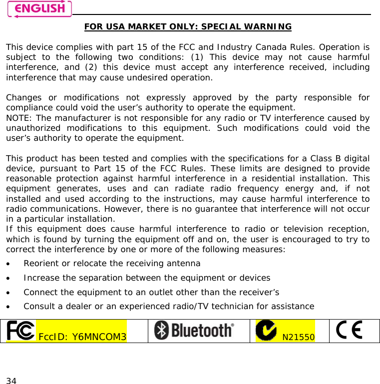    34 FOR USA MARKET ONLY: SPECIAL WARNING  This device complies with part 15 of the FCC and Industry Canada Rules. Operation is subject to the following two conditions: (1) This device may not cause harmful interference, and (2) this device must accept any interference received, including interference that may cause undesired operation.  Changes or modifications not expressly approved by the party responsible for compliance could void the user’s authority to operate the equipment. NOTE: The manufacturer is not responsible for any radio or TV interference caused by unauthorized modifications to this equipment. Such modifications could void the user’s authority to operate the equipment.  This product has been tested and complies with the specifications for a Class B digital device, pursuant to Part 15 of the FCC Rules. These limits are designed to provide reasonable protection against harmful interference in a residential installation. This equipment generates, uses and can radiate radio frequency energy and, if not installed and used according to the instructions, may cause harmful interference to radio communications. However, there is no guarantee that interference will not occur in a particular installation.  If this equipment does cause harmful interference to radio or television reception, which is found by turning the equipment off and on, the user is encouraged to try to correct the interference by one or more of the following measures: • Reorient or relocate the receiving antenna • Increase the separation between the equipment or devices • Connect the equipment to an outlet other than the receiver’s • Consult a dealer or an experienced radio/TV technician for assistance   FccID: Y6MNCOM3      N21550    