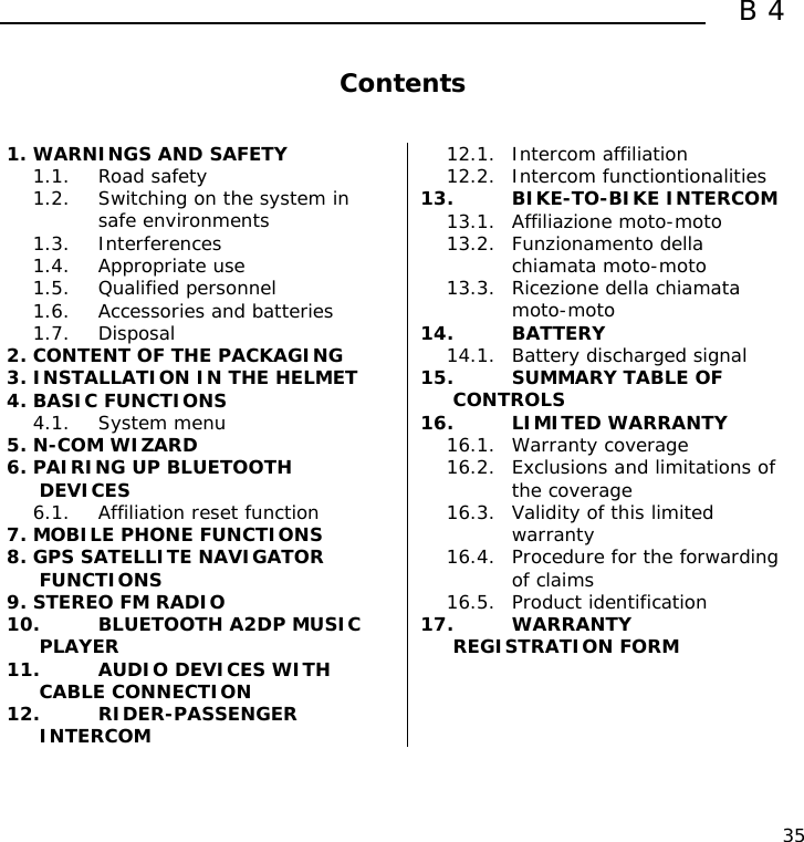  B4  35  Contents   1. WARNINGS AND SAFETY 1.1. Road safety 1.2. Switching on the system in safe environments 1.3. Interferences 1.4. Appropriate use 1.5. Qualified personnel 1.6. Accessories and batteries 1.7. Disposal 2. CONTENT OF THE PACKAGING 3. INSTALLATION IN THE HELMET 4. BASIC FUNCTIONS 4.1. System menu 5. N-COM WIZARD 6. PAIRING UP BLUETOOTH DEVICES 6.1. Affiliation reset function 7. MOBILE PHONE FUNCTIONS 8. GPS SATELLITE NAVIGATOR FUNCTIONS 9. STEREO FM RADIO 10. BLUETOOTH A2DP MUSIC PLAYER 11. AUDIO DEVICES WITH CABLE CONNECTION 12. RIDER-PASSENGER INTERCOM 12.1. Intercom affiliation 12.2. Intercom functiontionalities 13. BIKE-TO-BIKE INTERCOM 13.1. Affiliazione moto-moto 13.2. Funzionamento della chiamata moto-moto 13.3. Ricezione della chiamata moto-moto 14. BATTERY 14.1. Battery discharged signal 15. SUMMARY TABLE OF CONTROLS 16. LIMITED WARRANTY 16.1. Warranty coverage 16.2. Exclusions and limitations of the coverage 16.3. Validity of this limited warranty 16.4. Procedure for the forwarding of claims 16.5. Product identification 17. WARRANTY REGISTRATION FORM     