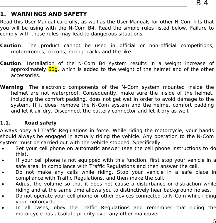  B4  5 1. WARNINGS AND SAFETY Read this User Manual carefully, as well as the User Manuals for other N-Com kits that you will be using with the N-Com B4. Read the simple rules listed below. Failure to comply with these rules may lead to dangerous situations.  Caution: The product cannot be used in official or non-official competitions, motordromes, circuits, racing tracks and the like.  Caution: Installation of the N-Com B4 system results in a weight increase of approximately 60g, which is added to the weight of the helmet and of the other accessories.  Warning: The electronic components of the N-Com system mounted inside the helmet are not waterproof. Consequently, make sure the inside of the helmet, including the comfort padding, does not get wet in order to avoid damage to the system. If it does, remove the N-Com system and the helmet comfort padding and let it air dry. Disconnect the battery connector and let it dry as well.  1.1. Road safety Always obey all Traffic Regulations in force. While riding the motorcycle, your hands should always be engaged in actually riding the vehicle. Any operation to the N-Com system must be carried out with the vehicle stopped. Specifically: • Set your cell phone on automatic answer (see the cell phone instructions to do this). • If your cell phone is not equipped with this function, first stop your vehicle in a safe area, in compliance with Traffic Regulations and then answer the call. • Do not make any calls while riding. Stop your vehicle in a safe place in compliance with Traffic Regulations, and then make the call. • Adjust the volume so that it does not cause a disturbance or distraction while riding and at the same time allows you to distinctively hear background noises. • Do not operate your cell phone or other devices connected to N-Com while riding your motorcycle. • In all cases, obey the Traffic Regulations and remember that riding the motorcycle has absolute priority over any other maneuver. 