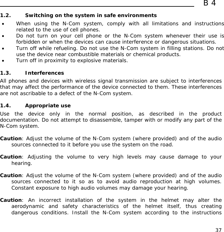 B4  37 1.2. Switching on the system in safe environments • When using the N-Com system, comply with all limitations and instructions related to the use of cell phones.  • Do not turn on your cell phone or the N-Com system whenever their use is forbidden or when the devices can cause interference or dangerous situations. • Turn off while refueling. Do not use the N-Com system in filling stations. Do not use the device near combustible materials or chemical products. • Turn off in proximity to explosive materials.  1.3. Interferences All phones and devices with wireless signal transmission are subject to interferences that may affect the performance of the device connected to them. These interferences are not ascribable to a defect of the N-Com system.  1.4. Appropriate use Use the device only in the normal position, as described in the product documentation. Do not attempt to disassemble, tamper with or modify any part of the N-Com system.  Caution: Adjust the volume of the N-Com system (where provided) and of the audio sources connected to it before you use the system on the road.  Caution: Adjusting the volume to very high levels may cause damage to your hearing.  Caution: Adjust the volume of the N-Com system (where provided) and of the audio sources connected to it so as to avoid audio reproduction at high volumes. Constant exposure to high audio volumes may damage your hearing.   Caution: An incorrect installation of the system in the helmet may alter the aerodynamic and safety characteristics of the helmet itself, thus creating dangerous conditions. Install the N-Com system according to the instructions 
