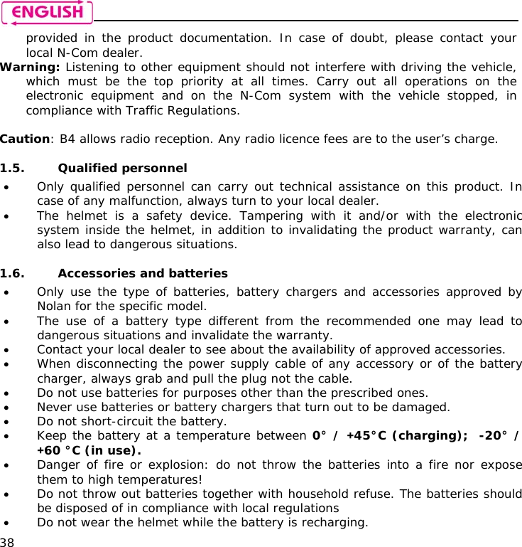    38 provided in the product documentation. In case of doubt, please contact your local N-Com dealer. Warning: Listening to other equipment should not interfere with driving the vehicle, which must be the top priority at all times. Carry out all operations on the electronic equipment and on the N-Com system with the vehicle stopped, in compliance with Traffic Regulations.    Caution: B4 allows radio reception. Any radio licence fees are to the user’s charge.  1.5. Qualified personnel • Only qualified personnel can carry out technical assistance on this product. In case of any malfunction, always turn to your local dealer. • The helmet is a safety device. Tampering with it and/or with the electronic system inside the helmet, in addition to invalidating the product warranty, can also lead to dangerous situations.  1.6. Accessories and batteries • Only use the type of batteries, battery chargers and accessories approved by Nolan for the specific model. • The use of a battery type different from the recommended one may lead to dangerous situations and invalidate the warranty. • Contact your local dealer to see about the availability of approved accessories. • When disconnecting the power supply cable of any accessory or of the battery charger, always grab and pull the plug not the cable. • Do not use batteries for purposes other than the prescribed ones. • Never use batteries or battery chargers that turn out to be damaged. • Do not short-circuit the battery. • Keep the battery at a temperature between 0° / +45°C (charging);  -20° / +60 °C (in use). • Danger of fire or explosion: do not throw the batteries into a fire nor expose them to high temperatures! • Do not throw out batteries together with household refuse. The batteries should be disposed of in compliance with local regulations • Do not wear the helmet while the battery is recharging. 