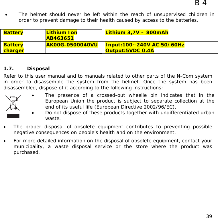  B4  39 • The helmet should never be left within the reach of unsupervised children in order to prevent damage to their health caused by access to the batteries.  Battery  Lithium Ion AB463651  Lithium 3,7V – 800mAh Battery charger  AK00G-0500040VU  Input:100~240V AC 50/60Hz Output:5VDC 0.4A   1.7. Disposal Refer to this user manual and to manuals related to other parts of the N-Com system in order to disassemble the system from the helmet. Once the system has been disassembled, dispose of it according to the following instructions:  • The presence of a crossed-out wheelie bin indicates that in the European Union the product is subject to separate collection at the end of its useful life (European Directive 2002/96/EC). • Do not dispose of these products together with undifferentiated urban waste.  • The proper disposal of obsolete equipment contributes to preventing possible negative consequences on people’s health and on the environment. • For more detailed information on the disposal of obsolete equipment, contact your municipality, a waste disposal service or the store where the product was purchased.  