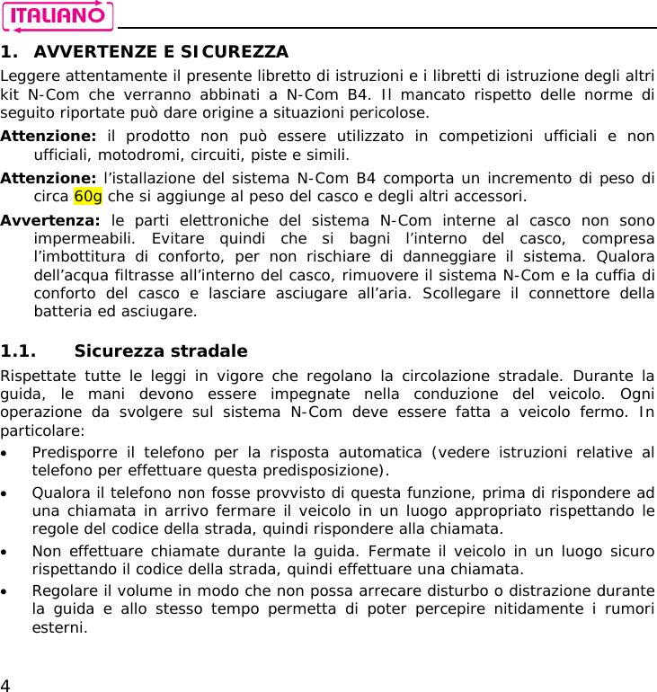    4 1. AVVERTENZE E SICUREZZA Leggere attentamente il presente libretto di istruzioni e i libretti di istruzione degli altri kit N-Com che verranno abbinati a N-Com B4. Il mancato rispetto delle norme di seguito riportate può dare origine a situazioni pericolose. Attenzione:  il prodotto non può essere utilizzato in competizioni ufficiali e non ufficiali, motodromi, circuiti, piste e simili. Attenzione: l’istallazione del sistema N-Com B4 comporta un incremento di peso di circa 60g che si aggiunge al peso del casco e degli altri accessori. Avvertenza: le parti elettroniche del sistema N-Com interne al casco non sono impermeabili. Evitare quindi che si bagni l’interno del casco, compresa l’imbottitura di conforto, per non rischiare di danneggiare il sistema. Qualora dell’acqua filtrasse all’interno del casco, rimuovere il sistema N-Com e la cuffia di conforto del casco e lasciare asciugare all’aria. Scollegare il connettore della batteria ed asciugare.  1.1. Sicurezza stradale Rispettate tutte le leggi in vigore che regolano la circolazione stradale. Durante la guida, le mani devono essere impegnate nella conduzione del veicolo. Ogni operazione da svolgere sul sistema N-Com deve essere fatta a veicolo fermo. In particolare: • Predisporre il telefono per la risposta automatica (vedere istruzioni relative al telefono per effettuare questa predisposizione). • Qualora il telefono non fosse provvisto di questa funzione, prima di rispondere ad una chiamata in arrivo fermare il veicolo in un luogo appropriato rispettando le regole del codice della strada, quindi rispondere alla chiamata. • Non effettuare chiamate durante la guida. Fermate il veicolo in un luogo sicuro rispettando il codice della strada, quindi effettuare una chiamata. • Regolare il volume in modo che non possa arrecare disturbo o distrazione durante la guida e allo stesso tempo permetta di poter percepire nitidamente i rumori esterni. 