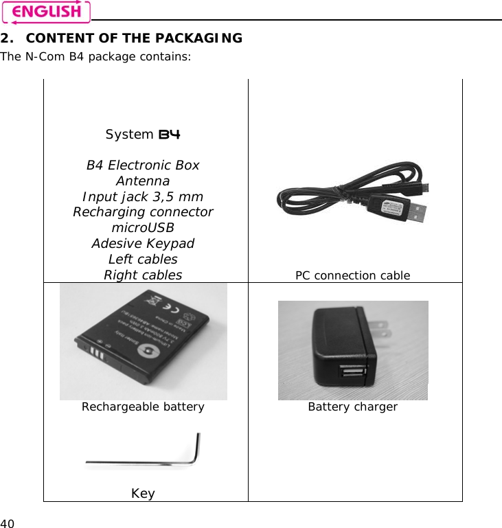    40 2. CONTENT OF THE PACKAGING The N-Com B4 package contains:     System B4  B4 Electronic Box Antenna Input jack 3,5 mm Recharging connector microUSB Adesive Keypad Left cables Right cables   PC connection cable     Rechargeable battery Battery charger      Key  