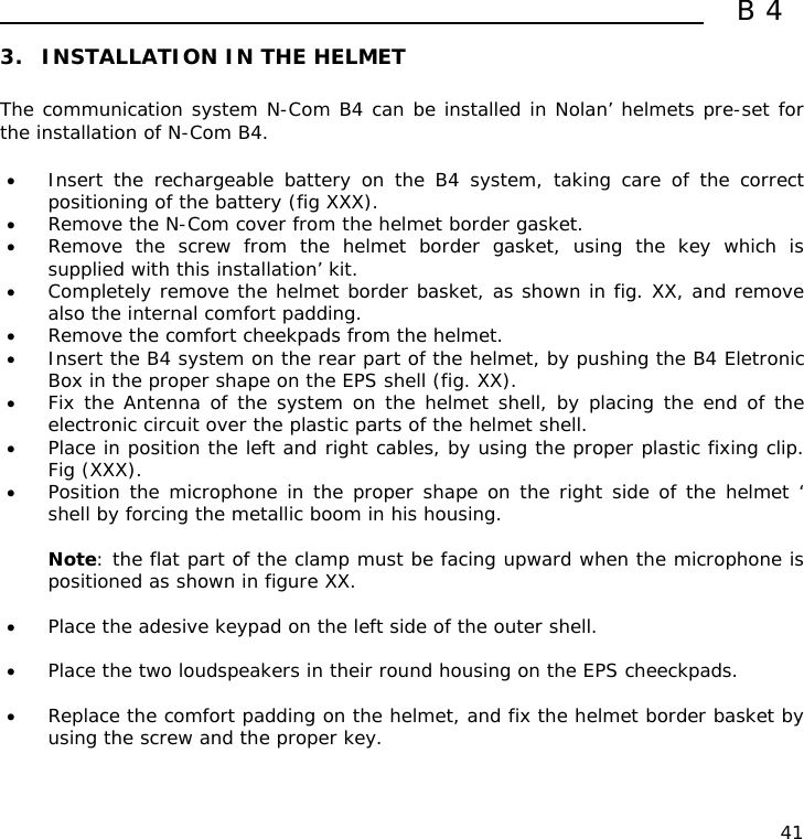  B4  41 3. INSTALLATION IN THE HELMET  The communication system N-Com B4 can be installed in Nolan’ helmets pre-set for the installation of N-Com B4.  • Insert the rechargeable battery on the B4 system, taking care of the correct positioning of the battery (fig XXX). • Remove the N-Com cover from the helmet border gasket. • Remove the screw from the helmet border gasket, using the key which is supplied with this installation’ kit. • Completely remove the helmet border basket, as shown in fig. XX, and remove also the internal comfort padding. • Remove the comfort cheekpads from the helmet. • Insert the B4 system on the rear part of the helmet, by pushing the B4 Eletronic Box in the proper shape on the EPS shell (fig. XX). • Fix the Antenna of the system on the helmet shell, by placing the end of the electronic circuit over the plastic parts of the helmet shell. • Place in position the left and right cables, by using the proper plastic fixing clip. Fig (XXX). • Position the microphone in the proper shape on the right side of the helmet ‘ shell by forcing the metallic boom in his housing.  Note: the flat part of the clamp must be facing upward when the microphone is positioned as shown in figure XX.  • Place the adesive keypad on the left side of the outer shell.  • Place the two loudspeakers in their round housing on the EPS cheeckpads.  • Replace the comfort padding on the helmet, and fix the helmet border basket by using the screw and the proper key.   