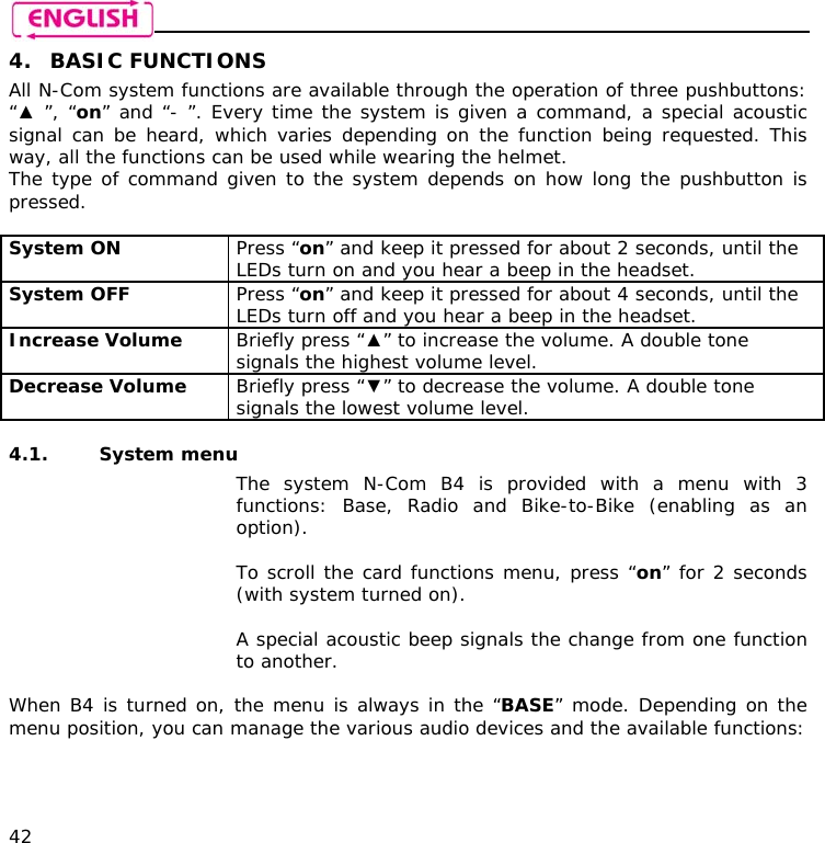    42 4. BASIC FUNCTIONS All N-Com system functions are available through the operation of three pushbuttons: “▲ ”, “on” and “- ”. Every time the system is given a command, a special acoustic signal can be heard, which varies depending on the function being requested. This way, all the functions can be used while wearing the helmet. The type of command given to the system depends on how long the pushbutton is pressed.  System ON  Press “on” and keep it pressed for about 2 seconds, until the LEDs turn on and you hear a beep in the headset. System OFF   Press “on” and keep it pressed for about 4 seconds, until the LEDs turn off and you hear a beep in the headset. Increase Volume  Briefly press “▲” to increase the volume. A double tone signals the highest volume level. Decrease Volume  Briefly press “▼” to decrease the volume. A double tone signals the lowest volume level.  4.1. System menu  The system N-Com B4 is provided with a menu with 3 functions: Base, Radio and Bike-to-Bike (enabling as an option).  To scroll the card functions menu, press “on” for 2 seconds (with system turned on).  A special acoustic beep signals the change from one function to another.  When B4 is turned on, the menu is always in the “BASE” mode. Depending on the menu position, you can manage the various audio devices and the available functions:  