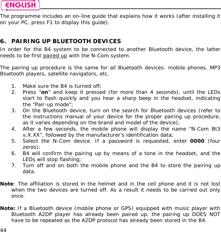    44 The programme includes an on-line guide that explains how it works (after installing it on your PC, press F1 to display this guide).   6. PAIRING UP BLUETOOTH DEVICES In order for the B4 system to be connected to another Bluetooth device, the latter needs to be first paired up with the N-Com system.  The pairing up procedure is the same for all Bluetooth devices: mobile phones, MP3 Bluetooth players, satellite navigators, etc.  1. Make sure the B4 is turned off; 2. Press “on” and keep it pressed (for more than 4 seconds), until the LEDs start to flash quickly and you hear a sharp beep in the headset, indicating the “Pair-up mode”; 3. On the Bluetooth device, turn on the search for Bluetooth devices (refer to the instructions manual of your device for the proper pairing up procedure, as it varies depending on the brand and model of the device); 4. After a few seconds, the mobile phone will display the name “N-Com Bt3 v.X.XX”, followed by the manufacturer’s identification data; 5. Select the N-Com device. If a password is requested, enter 0000 (four zeros); 6. B4 will confirm the pairing up by means of a tone in the headset, and the LEDs will stop flashing; 7. Turn off and on both the mobile phone and the B4 to store the pairing up data.  Note: The affiliation is stored in the helmet and in the cell phone and it is not lost when the two devices are turned off. As a result it needs to be carried out only once.  Note: If a Bluetooth device (mobile phone or GPS) equipped with music player with Bluetooth A2DP player has already been paired up, the pairing up DOES NOT have to be repeated as the A2DP protocol has already been stored in the B4. 