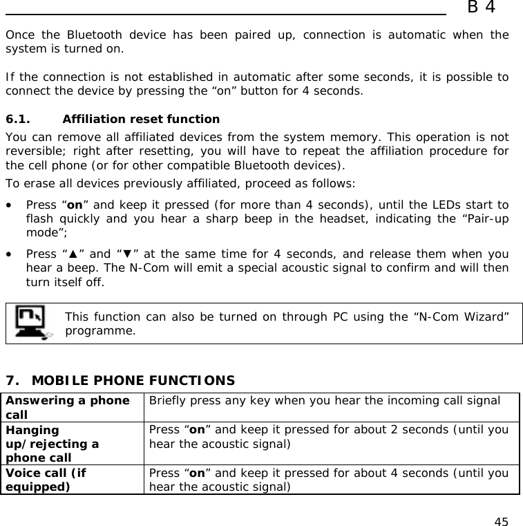  B4  45 Once the Bluetooth device has been paired up, connection is automatic when the system is turned on.   If the connection is not established in automatic after some seconds, it is possible to connect the device by pressing the “on” button for 4 seconds.  6.1. Affiliation reset function  You can remove all affiliated devices from the system memory. This operation is not reversible; right after resetting, you will have to repeat the affiliation procedure for the cell phone (or for other compatible Bluetooth devices). To erase all devices previously affiliated, proceed as follows: • Press “on” and keep it pressed (for more than 4 seconds), until the LEDs start to flash quickly and you hear a sharp beep in the headset, indicating the “Pair-up mode”; • Press “▲” and “▼” at the same time for 4 seconds, and release them when you hear a beep. The N-Com will emit a special acoustic signal to confirm and will then turn itself off.   This function can also be turned on through PC using the “N-Com Wizard” programme.    7. MOBILE PHONE FUNCTIONS Answering a phone call  Briefly press any key when you hear the incoming call signal  Hanging up/rejecting a phone call  Press “on” and keep it pressed for about 2 seconds (until you hear the acoustic signal) Voice call (if equipped)  Press “on” and keep it pressed for about 4 seconds (until you hear the acoustic signal) 