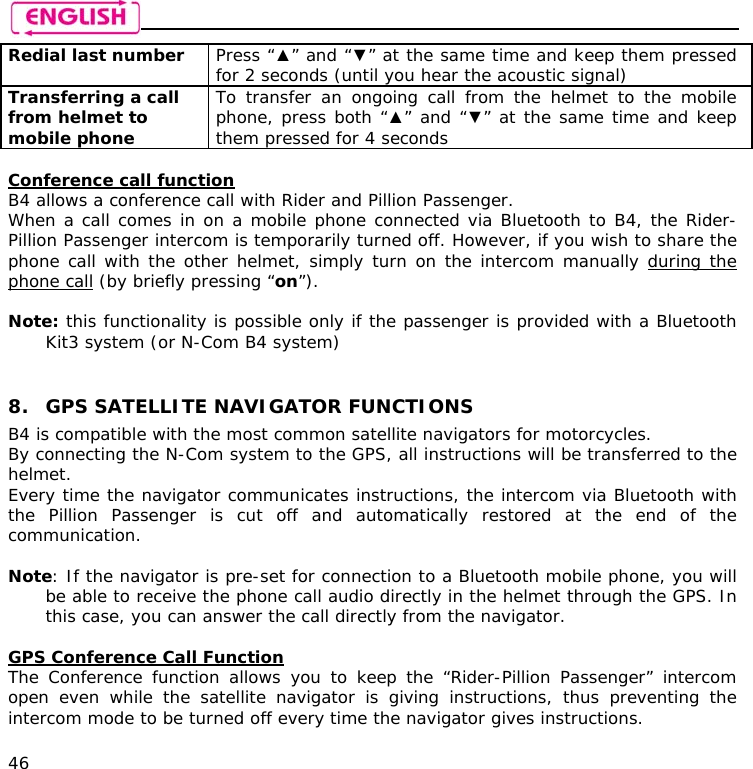    46 Redial last number  Press “▲” and “▼” at the same time and keep them pressed for 2 seconds (until you hear the acoustic signal) Transferring a call from helmet to mobile phone  To transfer an ongoing call from the helmet to the mobile phone, press both “▲” and “▼” at the same time and keep them pressed for 4 seconds  Conference call function B4 allows a conference call with Rider and Pillion Passenger. When a call comes in on a mobile phone connected via Bluetooth to B4, the Rider-Pillion Passenger intercom is temporarily turned off. However, if you wish to share the phone call with the other helmet, simply turn on the intercom manually during the phone call (by briefly pressing “on”).   Note: this functionality is possible only if the passenger is provided with a Bluetooth Kit3 system (or N-Com B4 system)   8. GPS SATELLITE NAVIGATOR FUNCTIONS B4 is compatible with the most common satellite navigators for motorcycles. By connecting the N-Com system to the GPS, all instructions will be transferred to the helmet. Every time the navigator communicates instructions, the intercom via Bluetooth with the Pillion Passenger is cut off and automatically restored at the end of the communication.  Note: If the navigator is pre-set for connection to a Bluetooth mobile phone, you will be able to receive the phone call audio directly in the helmet through the GPS. In this case, you can answer the call directly from the navigator.  GPS Conference Call Function The Conference function allows you to keep the “Rider-Pillion Passenger” intercom open even while the satellite navigator is giving instructions, thus preventing the intercom mode to be turned off every time the navigator gives instructions.  