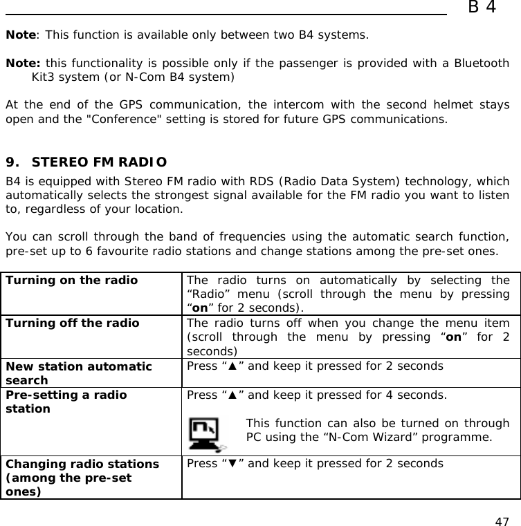  B4  47 Note: This function is available only between two B4 systems.  Note: this functionality is possible only if the passenger is provided with a Bluetooth Kit3 system (or N-Com B4 system)  At the end of the GPS communication, the intercom with the second helmet stays open and the &quot;Conference&quot; setting is stored for future GPS communications.    9. STEREO FM RADIO B4 is equipped with Stereo FM radio with RDS (Radio Data System) technology, which automatically selects the strongest signal available for the FM radio you want to listen to, regardless of your location.  You can scroll through the band of frequencies using the automatic search function, pre-set up to 6 favourite radio stations and change stations among the pre-set ones.  Turning on the radio  The radio turns on automatically by selecting the  “Radio” menu (scroll through the menu by pressing “on” for 2 seconds). Turning off the radio   The radio turns off when you change the menu item (scroll through the menu by pressing “on” for 2 seconds) New station automatic search   Press “▲” and keep it pressed for 2 seconds  Pre-setting a radio station  Press “▲” and keep it pressed for 4 seconds.   This function can also be turned on through PC using the “N-Com Wizard” programme. Changing radio stations (among the pre-set ones) Press “▼” and keep it pressed for 2 seconds   